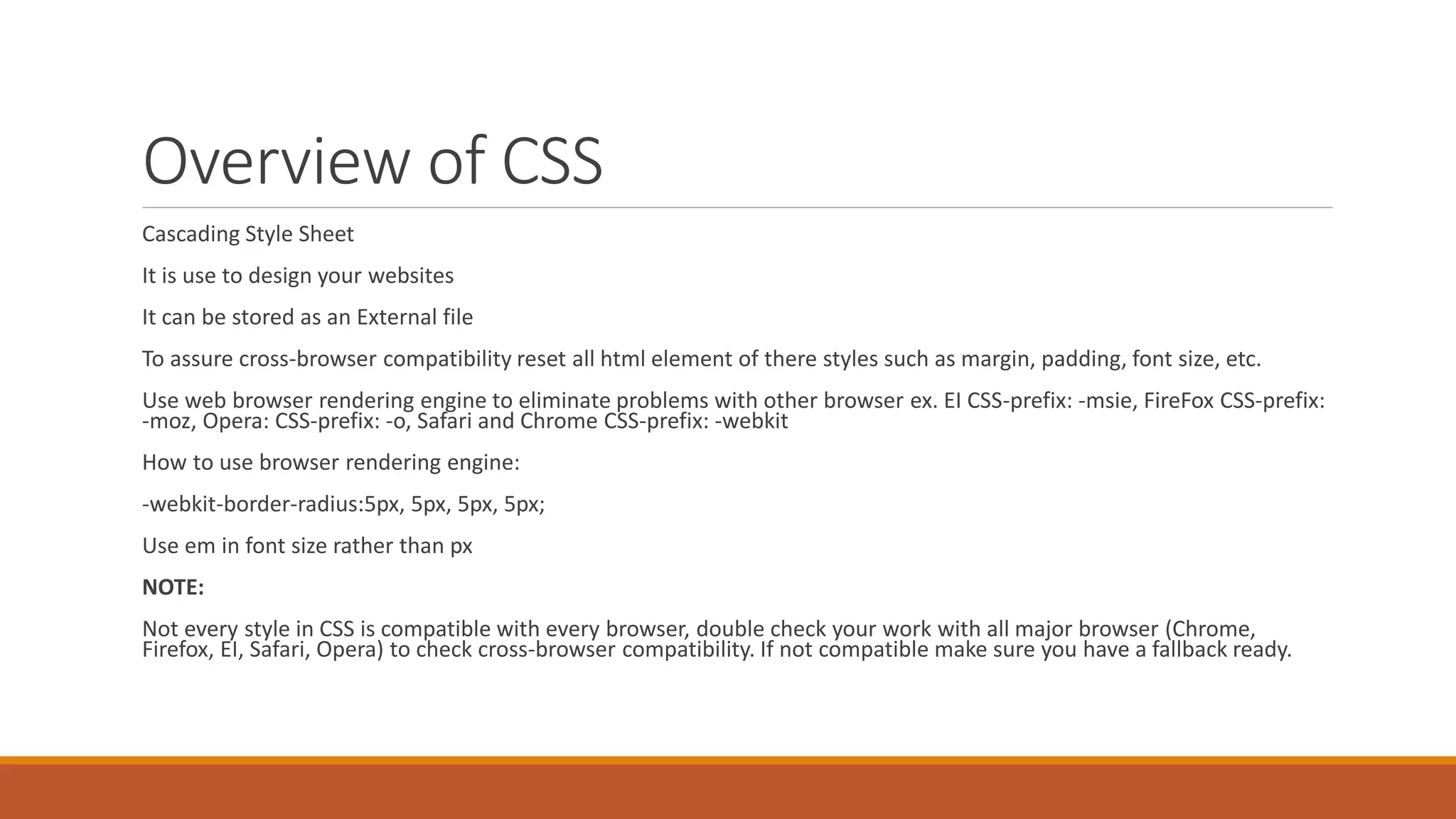 Overview of CSS
Cascading Style Sheet
It is use to design your websites
It can be stored as an External file
To assure cross-browser compatibility reset all html element of there styles such as margin, padding, font size, etc.
Use web browser rendering engine to eliminate problems with other browser ex. EI CSS-prefix: -msie, FireFox CSS-prefix:
-moz, Opera: CSS-prefix: -o, Safari and Chrome CSS-prefix: -webkit
How to use browser rendering engine:
-webkit-border-radius:5px, 5px, 5px, 5px;
Use em in font size rather than px
NOTE:
Not every style in CSS is compatible with every browser, double check your work with all major browser (Chrome,
Firefox, EI, Safari, Opera) to check cross-browser compatibility. If not compatible make sure you have a fallback ready.
 
