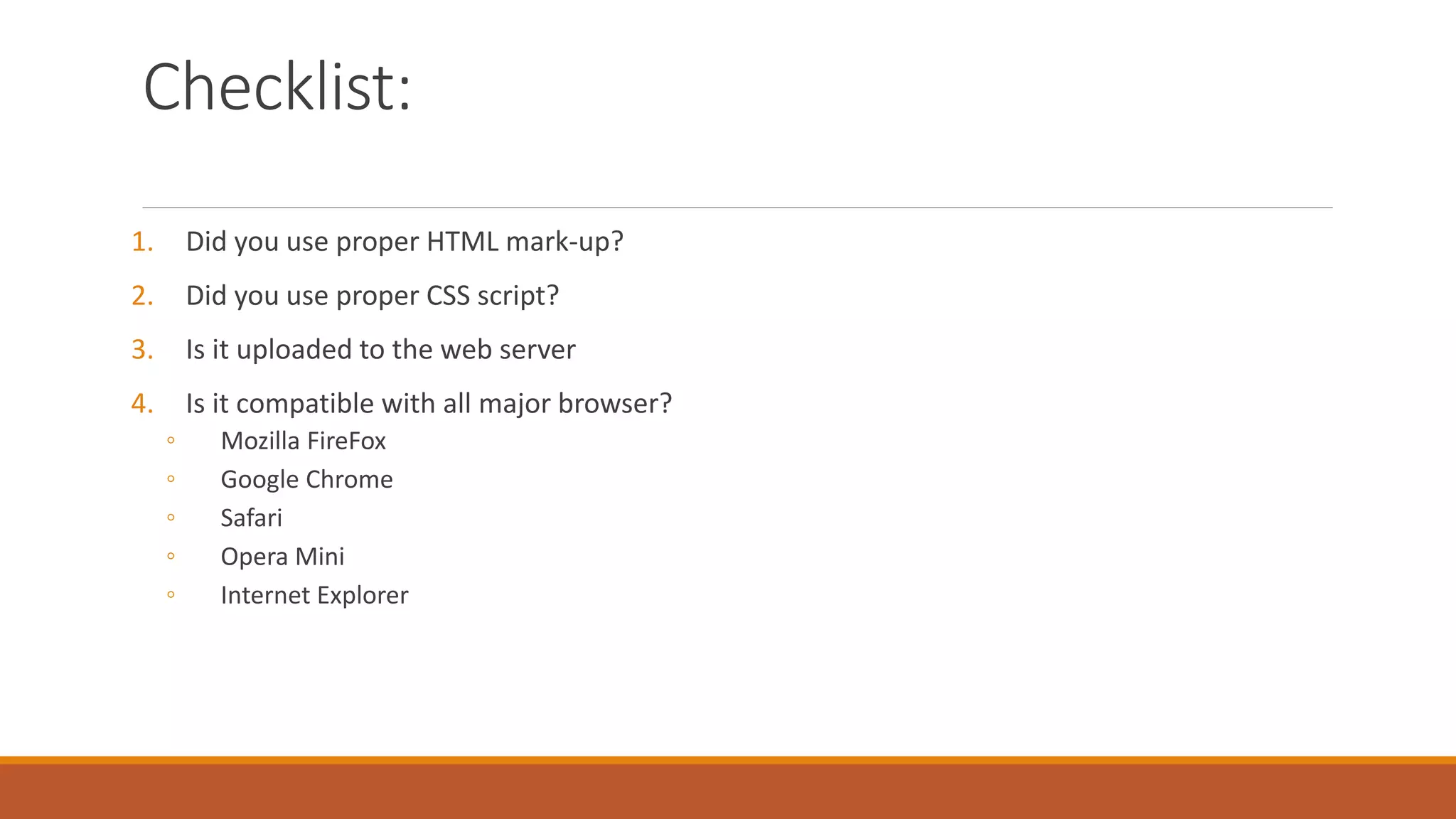 Checklist:
1. Did you use proper HTML mark-up?
2. Did you use proper CSS script?
3. Is it uploaded to the web server
4. Is it compatible with all major browser?
◦ Mozilla FireFox
◦ Google Chrome
◦ Safari
◦ Opera Mini
◦ Internet Explorer
 