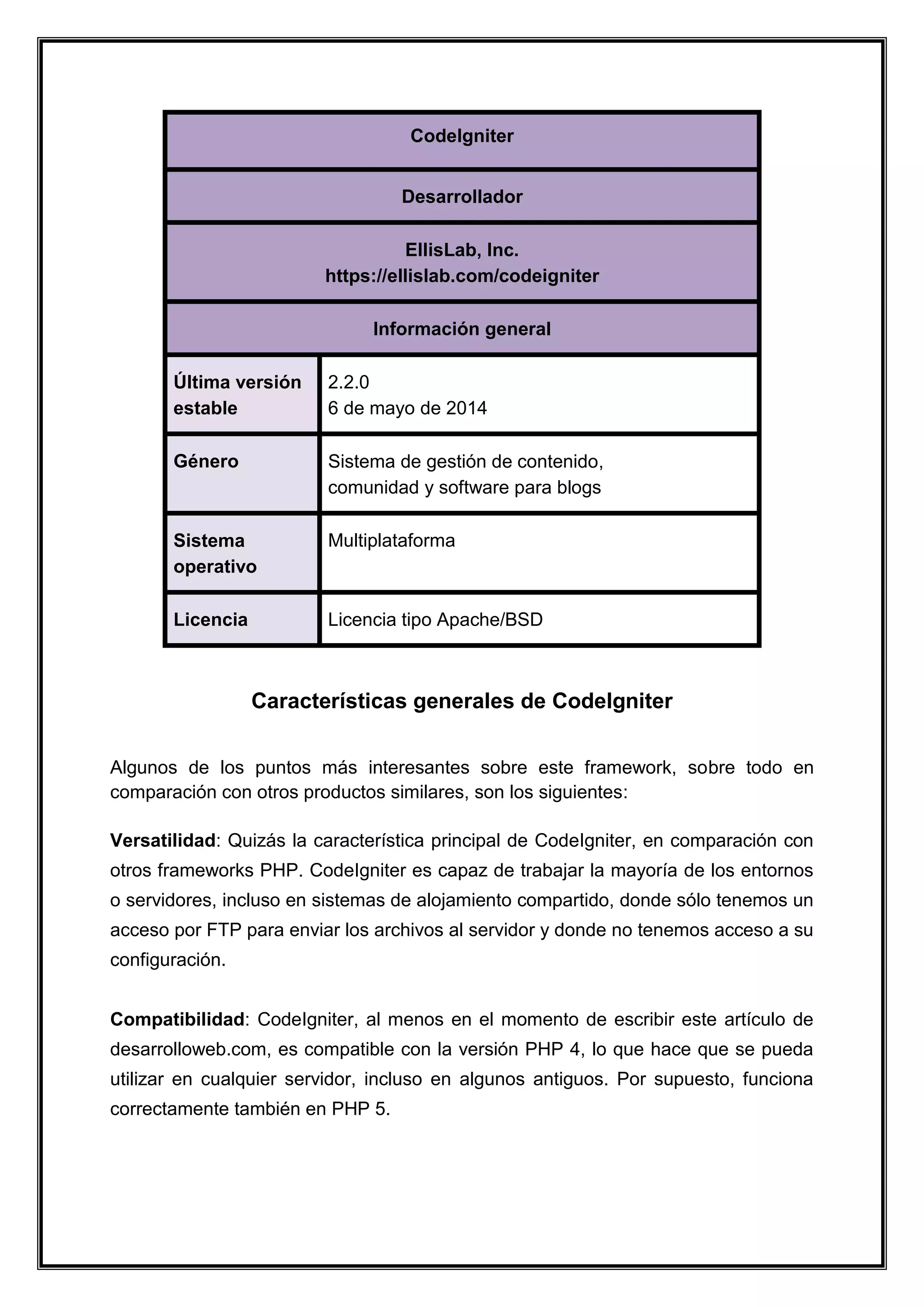 CodeIgniter Desarrollador EllisLab, Inc. https://ellislab.com/codeigniter Información general Última versión estable 
2.2.0 6 de mayo de 2014 Género Sistema de gestión de contenido, comunidad y software para blogs Sistema operativo 
Multiplataforma Licencia Licencia tipo Apache/BSD 
Características generales de CodeIgniter 
Algunos de los puntos más interesantes sobre este framework, sobre todo en comparación con otros productos similares, son los siguientes: Versatilidad: Quizás la característica principal de CodeIgniter, en comparación con otros frameworks PHP. CodeIgniter es capaz de trabajar la mayoría de los entornos o servidores, incluso en sistemas de alojamiento compartido, donde sólo tenemos un acceso por FTP para enviar los archivos al servidor y donde no tenemos acceso a su configuración. Compatibilidad: CodeIgniter, al menos en el momento de escribir este artículo de desarrolloweb.com, es compatible con la versión PHP 4, lo que hace que se pueda utilizar en cualquier servidor, incluso en algunos antiguos. Por supuesto, funciona correctamente también en PHP 5.  