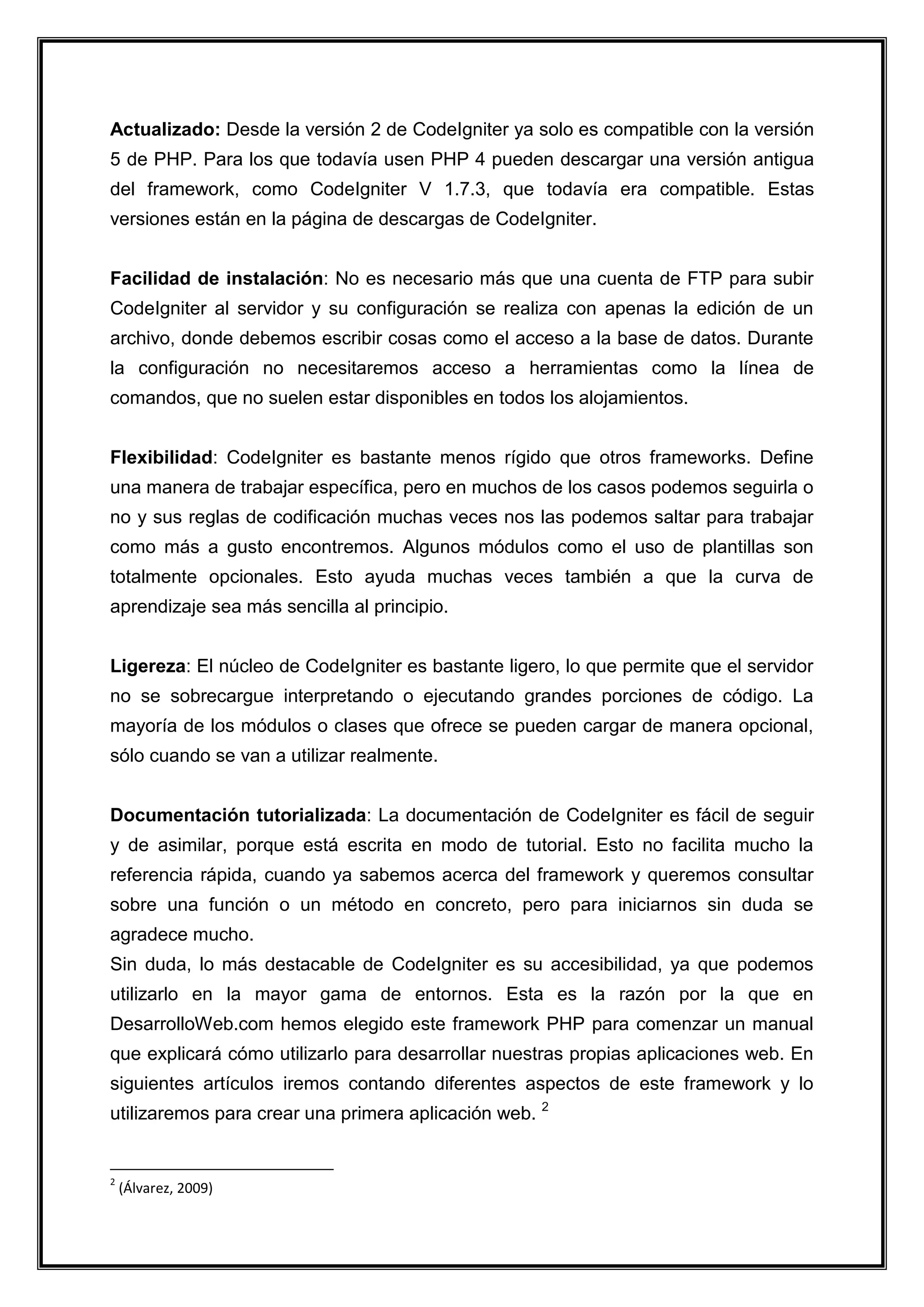 Actualizado: Desde la versión 2 de CodeIgniter ya solo es compatible con la versión 5 de PHP. Para los que todavía usen PHP 4 pueden descargar una versión antigua del framework, como CodeIgniter V 1.7.3, que todavía era compatible. Estas versiones están en la página de descargas de CodeIgniter. Facilidad de instalación: No es necesario más que una cuenta de FTP para subir CodeIgniter al servidor y su configuración se realiza con apenas la edición de un archivo, donde debemos escribir cosas como el acceso a la base de datos. Durante la configuración no necesitaremos acceso a herramientas como la línea de comandos, que no suelen estar disponibles en todos los alojamientos. Flexibilidad: CodeIgniter es bastante menos rígido que otros frameworks. Define una manera de trabajar específica, pero en muchos de los casos podemos seguirla o no y sus reglas de codificación muchas veces nos las podemos saltar para trabajar como más a gusto encontremos. Algunos módulos como el uso de plantillas son totalmente opcionales. Esto ayuda muchas veces también a que la curva de aprendizaje sea más sencilla al principio. Ligereza: El núcleo de CodeIgniter es bastante ligero, lo que permite que el servidor no se sobrecargue interpretando o ejecutando grandes porciones de código. La mayoría de los módulos o clases que ofrece se pueden cargar de manera opcional, sólo cuando se van a utilizar realmente. Documentación tutorializada: La documentación de CodeIgniter es fácil de seguir y de asimilar, porque está escrita en modo de tutorial. Esto no facilita mucho la referencia rápida, cuando ya sabemos acerca del framework y queremos consultar sobre una función o un método en concreto, pero para iniciarnos sin duda se agradece mucho. Sin duda, lo más destacable de CodeIgniter es su accesibilidad, ya que podemos utilizarlo en la mayor gama de entornos. Esta es la razón por la que en DesarrolloWeb.com hemos elegido este framework PHP para comenzar un manual que explicará cómo utilizarlo para desarrollar nuestras propias aplicaciones web. En siguientes artículos iremos contando diferentes aspectos de este framework y lo utilizaremos para crear una primera aplicación web. 2 
2 (Álvarez, 2009)  