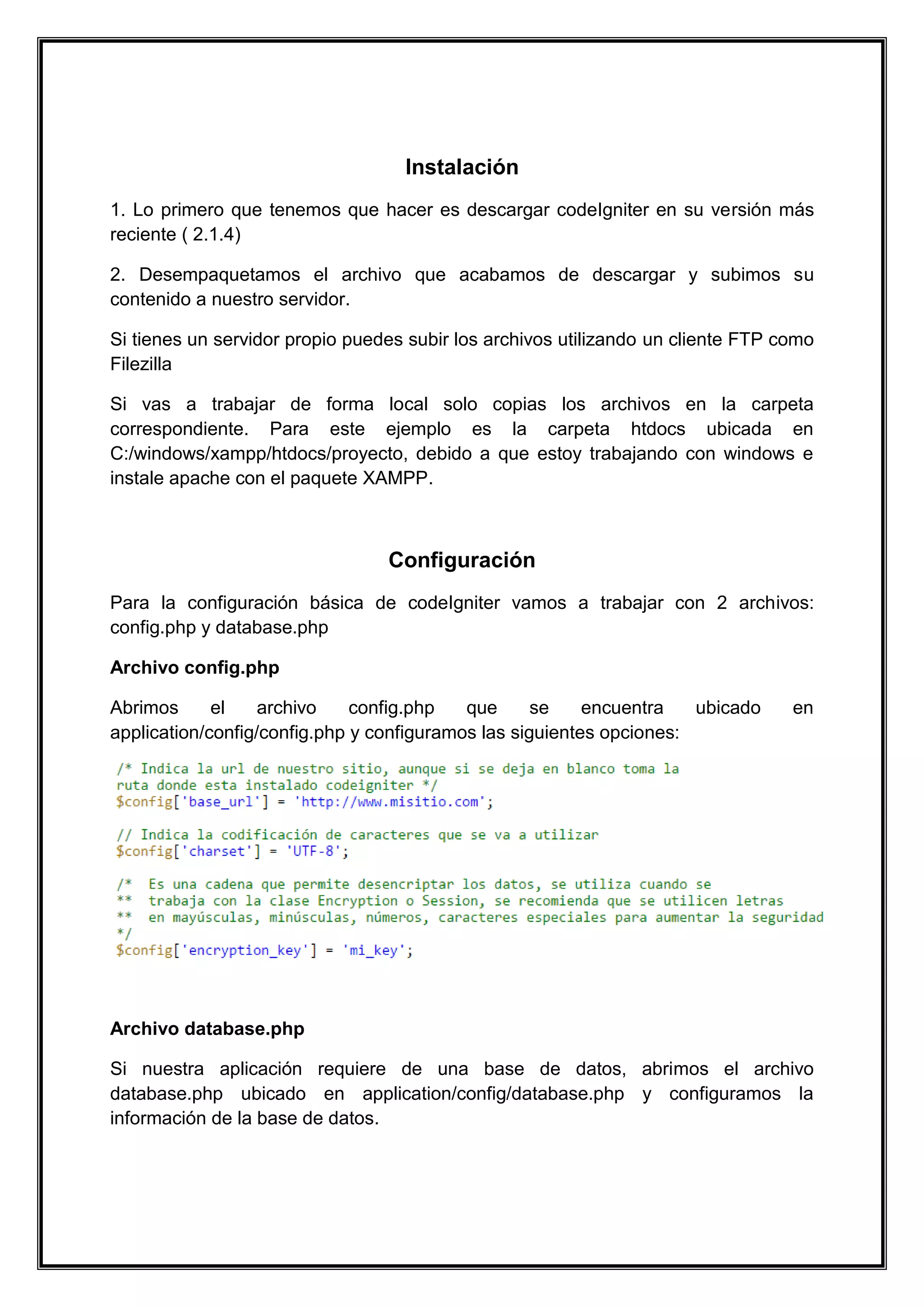 Instalación 
1. Lo primero que tenemos que hacer es descargar codeIgniter en su versión más reciente ( 2.1.4) 
2. Desempaquetamos el archivo que acabamos de descargar y subimos su contenido a nuestro servidor. 
Si tienes un servidor propio puedes subir los archivos utilizando un cliente FTP como Filezilla 
Si vas a trabajar de forma local solo copias los archivos en la carpeta correspondiente. Para este ejemplo es la carpeta htdocs ubicada en C:/windows/xampp/htdocs/proyecto, debido a que estoy trabajando con windows e instale apache con el paquete XAMPP. 
Configuración 
Para la configuración básica de codeIgniter vamos a trabajar con 2 archivos: config.php y database.php 
Archivo config.php 
Abrimos el archivo config.php que se encuentra ubicado en application/config/config.php y configuramos las siguientes opciones: 
Archivo database.php 
Si nuestra aplicación requiere de una base de datos, abrimos el archivo database.php ubicado en application/config/database.php y configuramos la información de la base de datos.  
