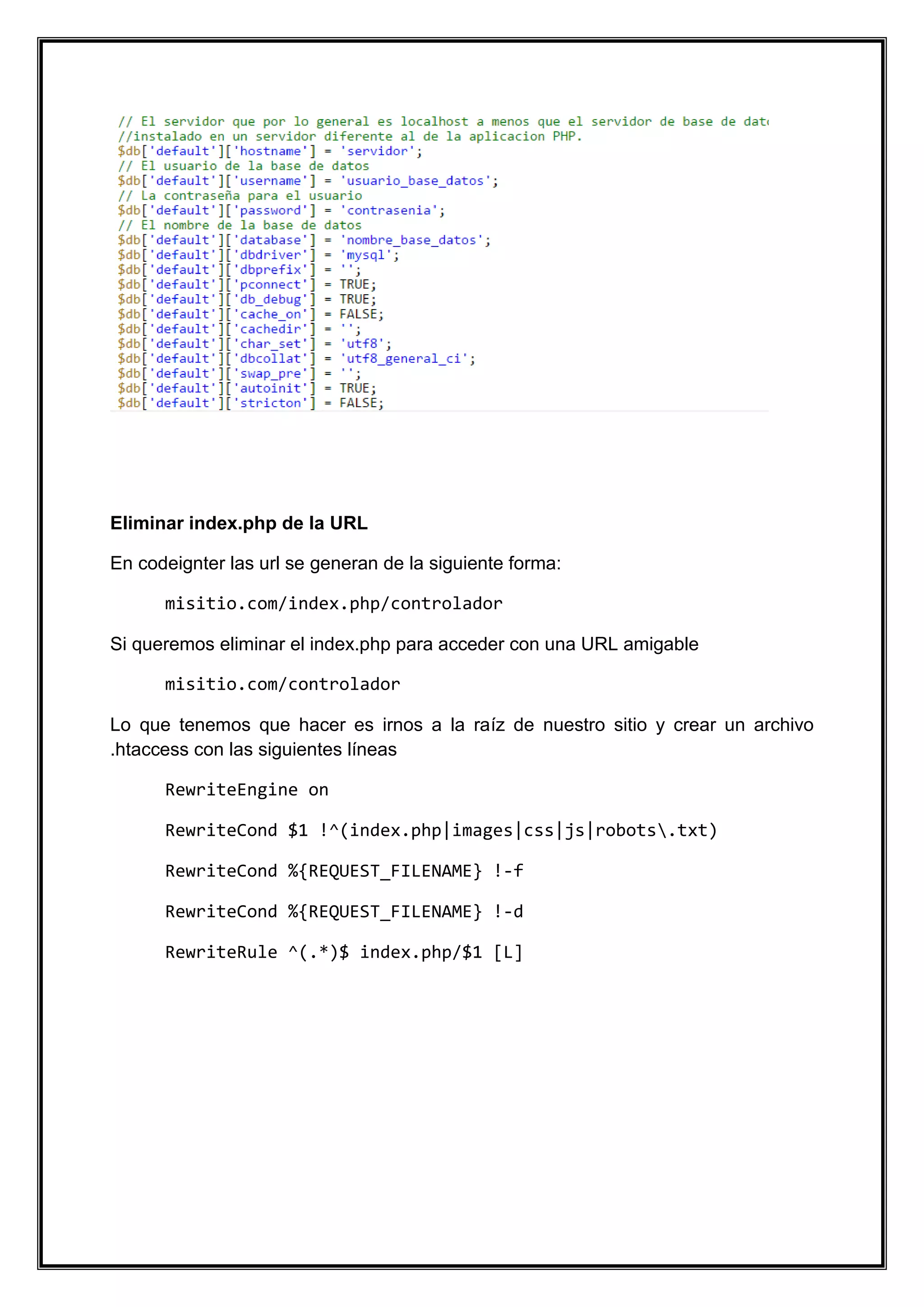 Eliminar index.php de la URL 
En codeignter las url se generan de la siguiente forma: 
misitio.com/index.php/controlador 
Si queremos eliminar el index.php para acceder con una URL amigable 
misitio.com/controlador 
Lo que tenemos que hacer es irnos a la raíz de nuestro sitio y crear un archivo .htaccess con las siguientes líneas 
RewriteEngine on 
RewriteCond $1 !^(index.php|images|css|js|robots.txt) 
RewriteCond %{REQUEST_FILENAME} !-f 
RewriteCond %{REQUEST_FILENAME} !-d 
RewriteRule ^(.*)$ index.php/$1 [L] 
 