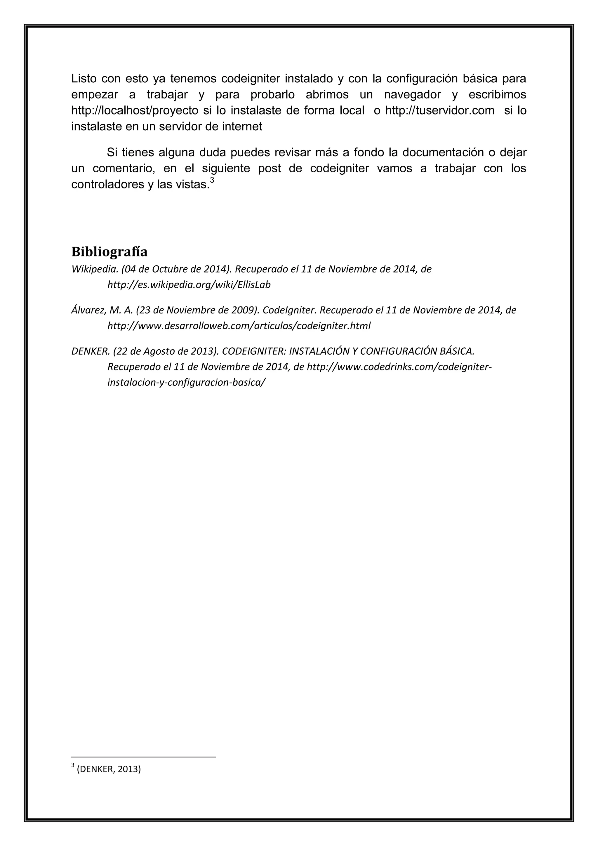 Listo con esto ya tenemos codeigniter instalado y con la configuración básica para empezar a trabajar y para probarlo abrimos un navegador y escribimos http://localhost/proyecto si lo instalaste de forma local o http://tuservidor.com si lo instalaste en un servidor de internet 
Si tienes alguna duda puedes revisar más a fondo la documentación o dejar un comentario, en el siguiente post de codeigniter vamos a trabajar con los controladores y las vistas.3 
Bibliografía 
Wikipedia. (04 de Octubre de 2014). Recuperado el 11 de Noviembre de 2014, de http://es.wikipedia.org/wiki/EllisLab 
Álvarez, M. A. (23 de Noviembre de 2009). CodeIgniter. Recuperado el 11 de Noviembre de 2014, de http://www.desarrolloweb.com/articulos/codeigniter.html 
DENKER. (22 de Agosto de 2013). CODEIGNITER: INSTALACIÓN Y CONFIGURACIÓN BÁSICA. Recuperado el 11 de Noviembre de 2014, de http://www.codedrinks.com/codeigniter- instalacion-y-configuracion-basica/ 
3 (DENKER, 2013) 