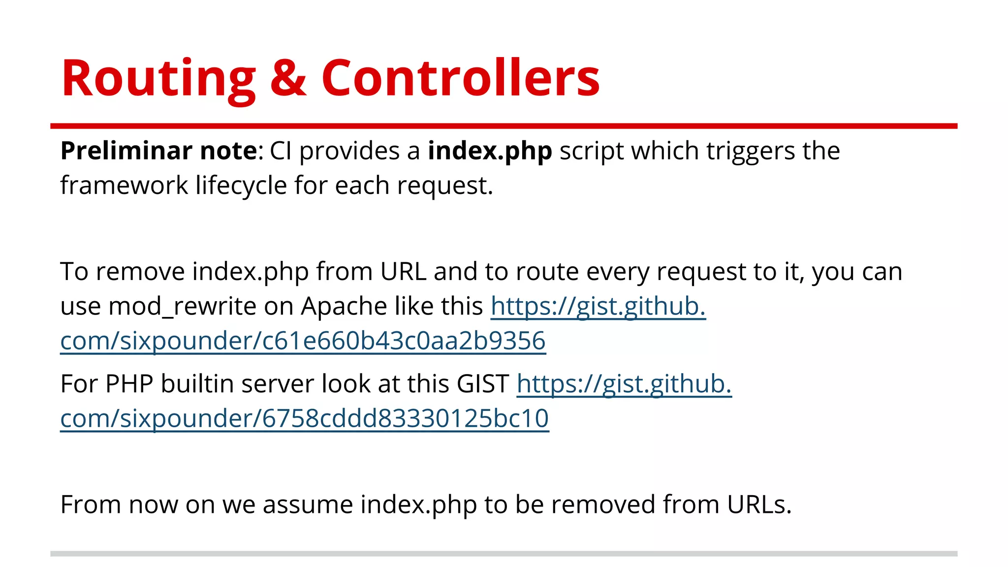 Routing & Controllers
Preliminar note: CI provides a index.php script which triggers the
framework lifecycle for each request.
To remove index.php from URL and to route every request to it, you can
use mod_rewrite on Apache like this https://gist.github.
com/sixpounder/c61e660b43c0aa2b9356
For PHP builtin server look at this GIST https://gist.github.
com/sixpounder/6758cddd83330125bc10
From now on we assume index.php to be removed from URLs.
 