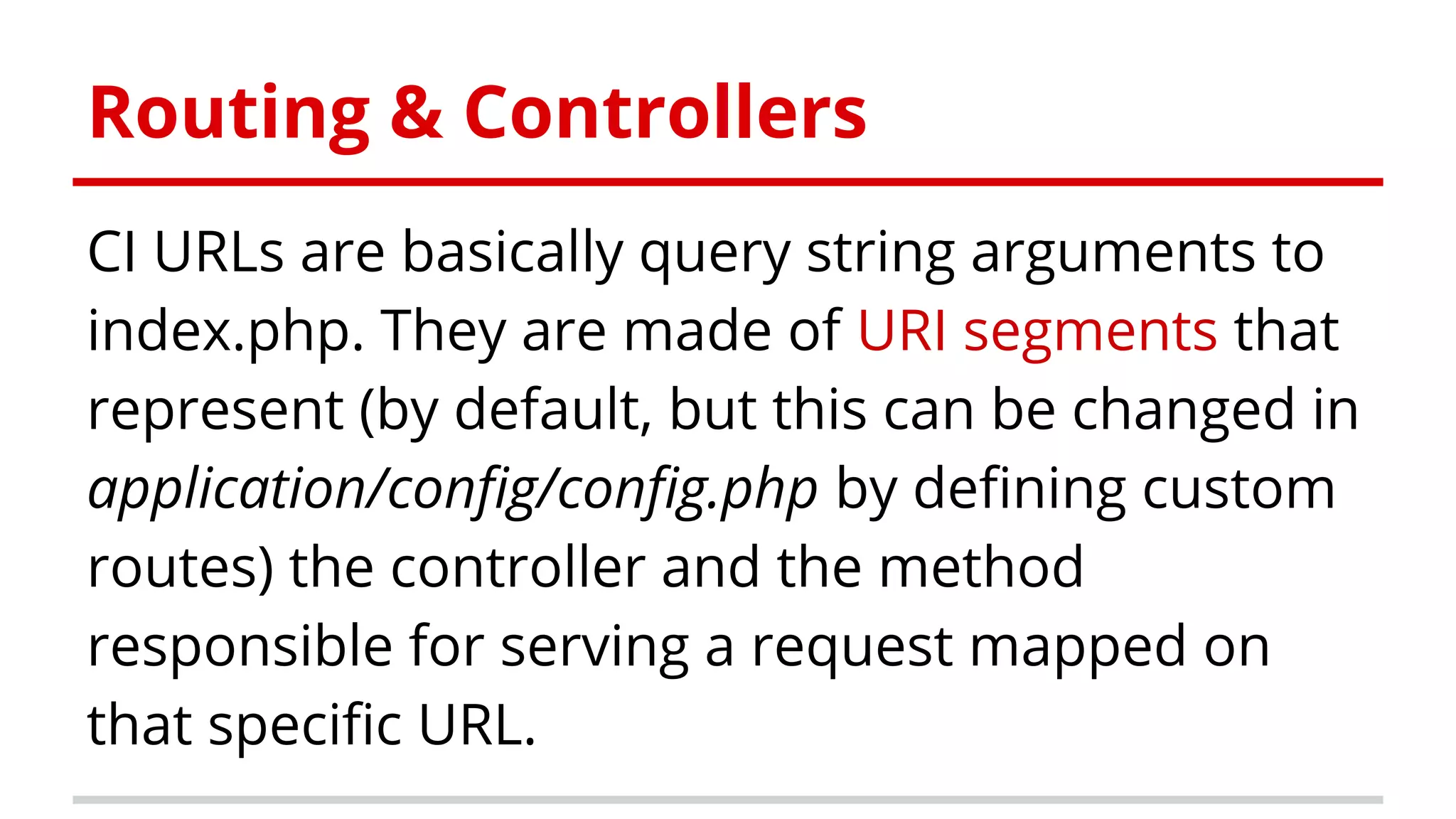 Routing & Controllers
CI URLs are basically query string arguments to
index.php. They are made of URI segments that
represent (by default, but this can be changed in
application/config/config.php by defining custom
routes) the controller and the method
responsible for serving a request mapped on
that specific URL.
 