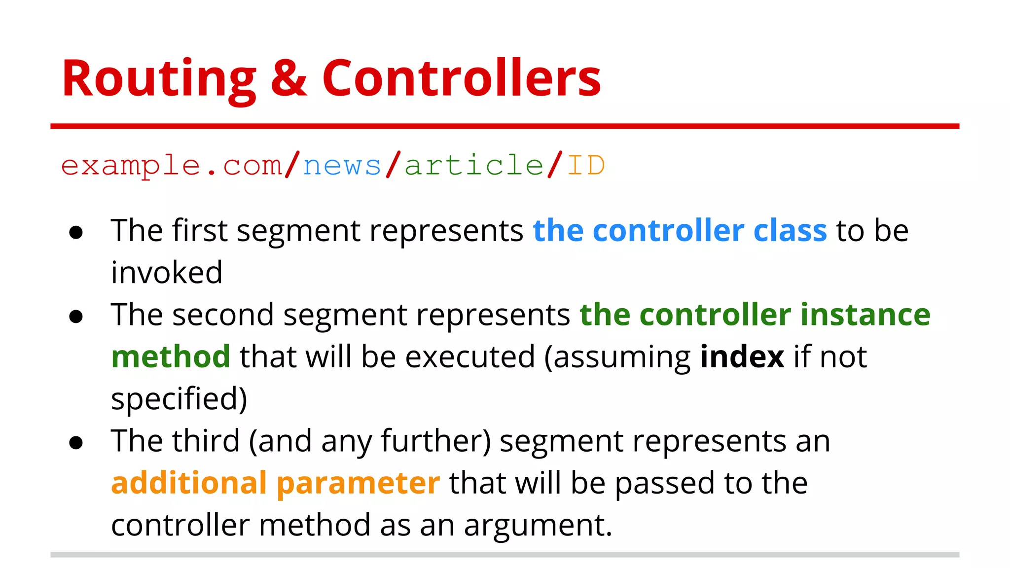 Routing & Controllers
example.com/news/article/ID
● The first segment represents the controller class to be
invoked
● The second segment represents the controller instance
method that will be executed (assuming index if not
specified)
● The third (and any further) segment represents an
additional parameter that will be passed to the
controller method as an argument.
 