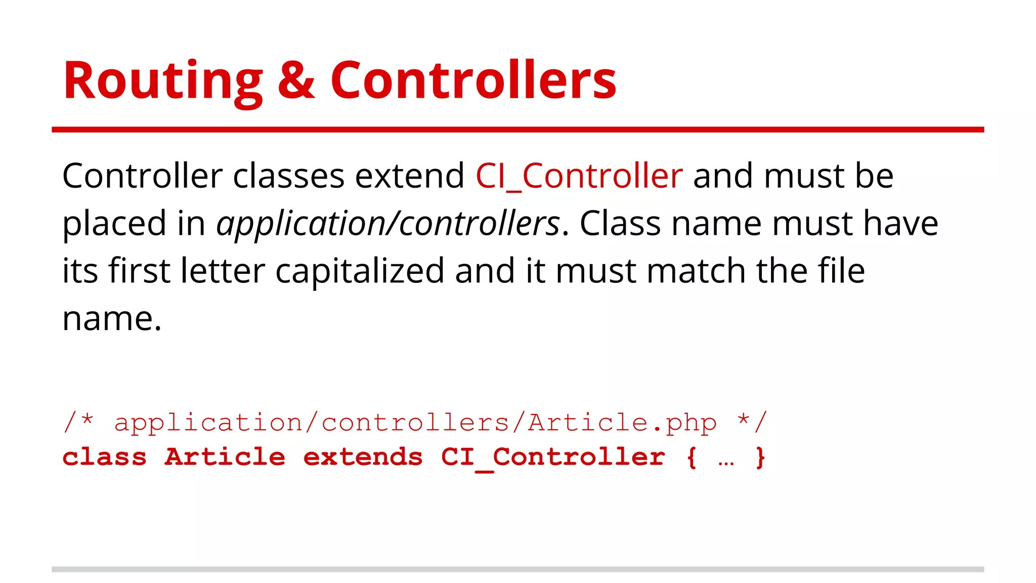 Routing & Controllers
Controller classes extend CI_Controller and must be
placed in application/controllers. Class name must have
its first letter capitalized and it must match the file
name.
/* application/controllers/Article.php */
class Article extends CI_Controller { … }
 