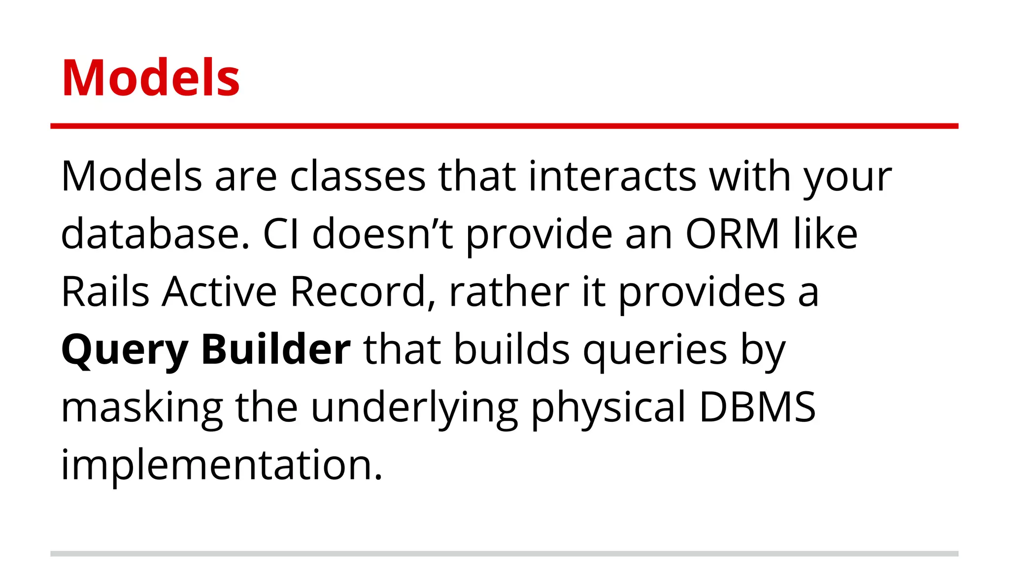 Models are classes that interacts with your
database. CI doesn’t provide an ORM like
Rails Active Record, rather it provides a
Query Builder that builds queries by
masking the underlying physical DBMS
implementation.
Models
 