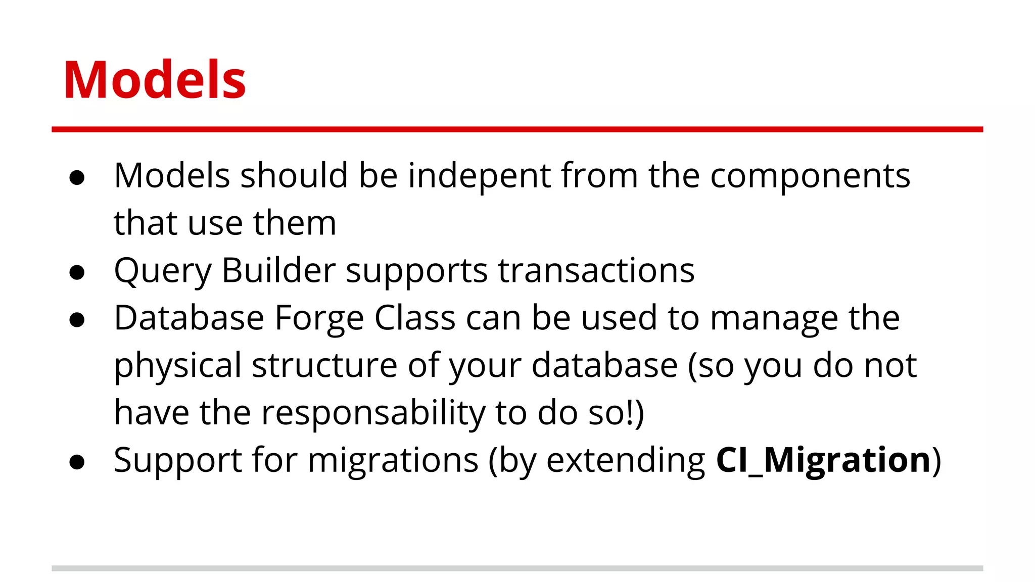 Models
● Models should be indepent from the components
that use them
● Query Builder supports transactions
● Database Forge Class can be used to manage the
physical structure of your database (so you do not
have the responsability to do so!)
● Support for migrations (by extending CI_Migration)
 