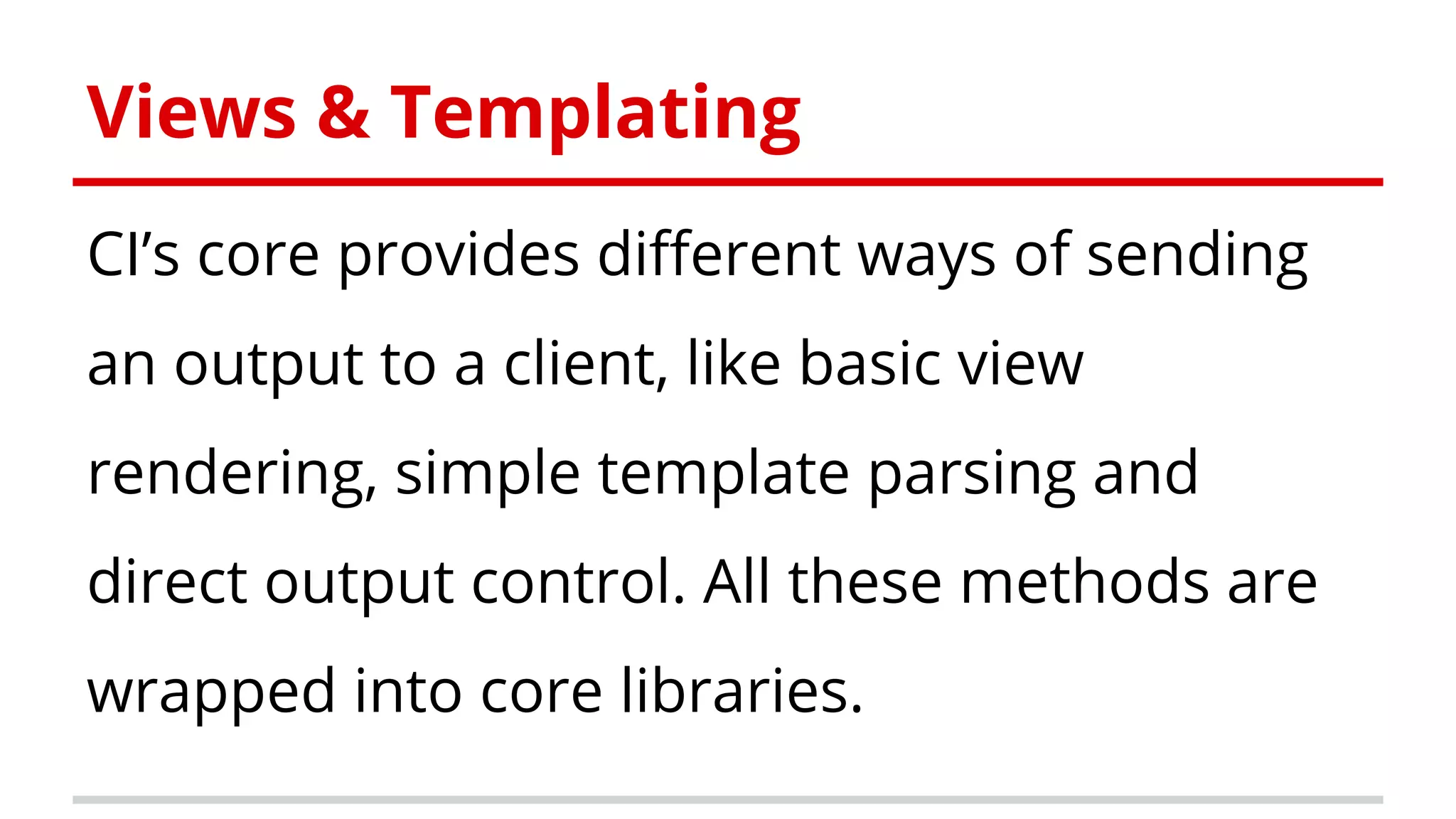 Views & Templating
CI’s core provides different ways of sending
an output to a client, like basic view
rendering, simple template parsing and
direct output control. All these methods are
wrapped into core libraries.
 