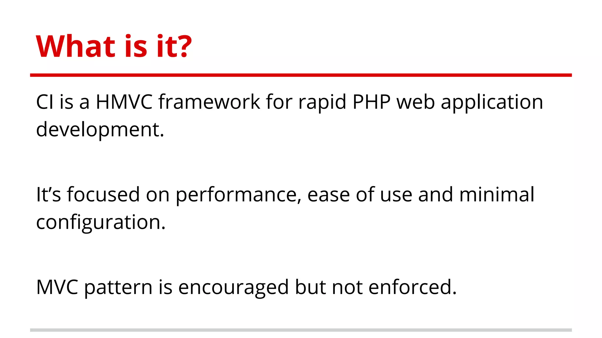 What is it?
CI is a HMVC framework for rapid PHP web application
development.
It’s focused on performance, ease of use and minimal
configuration.
MVC pattern is encouraged but not enforced.
 