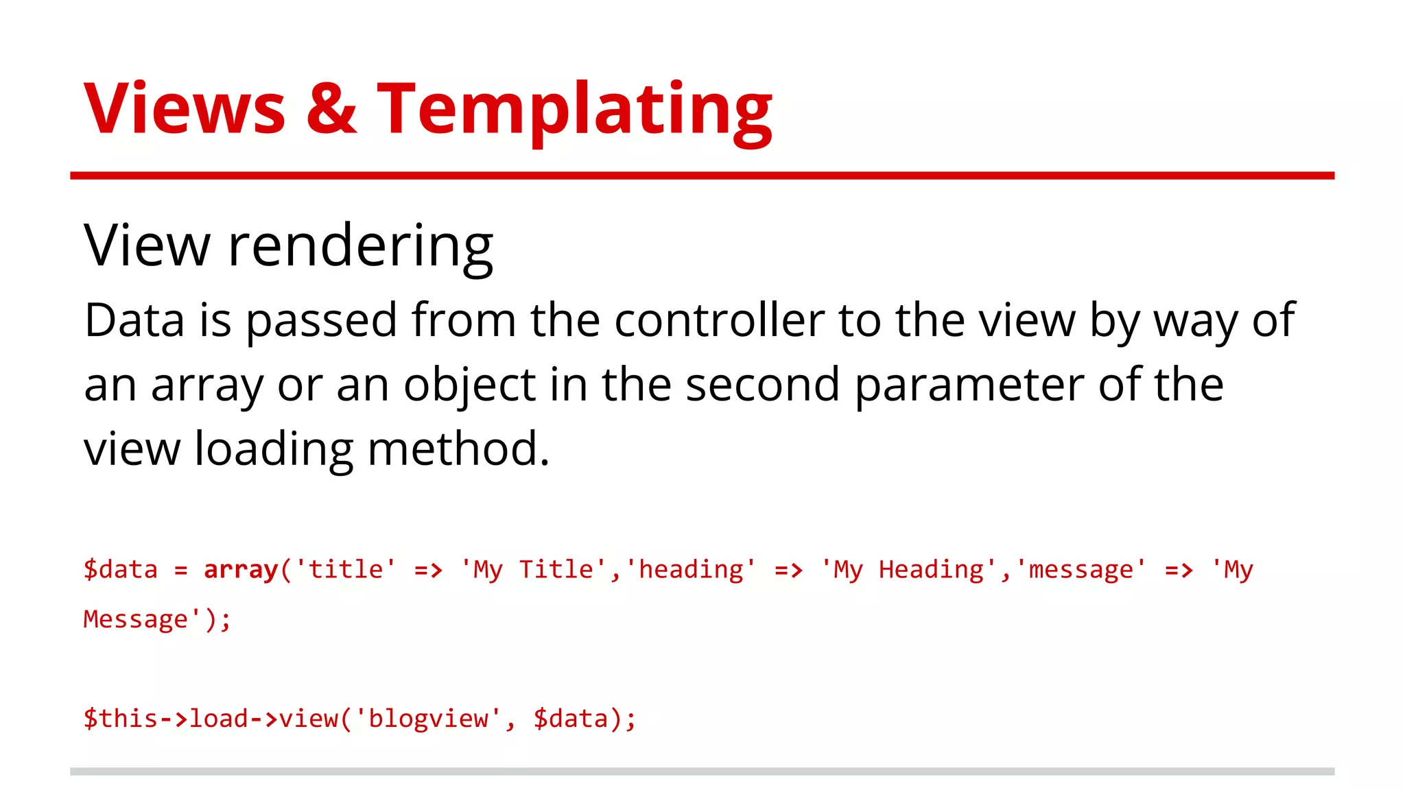 Views & Templating
View rendering
Data is passed from the controller to the view by way of
an array or an object in the second parameter of the
view loading method.
$data = array('title' => 'My Title','heading' => 'My Heading','message' => 'My
Message');
$this->load->view('blogview', $data);
 