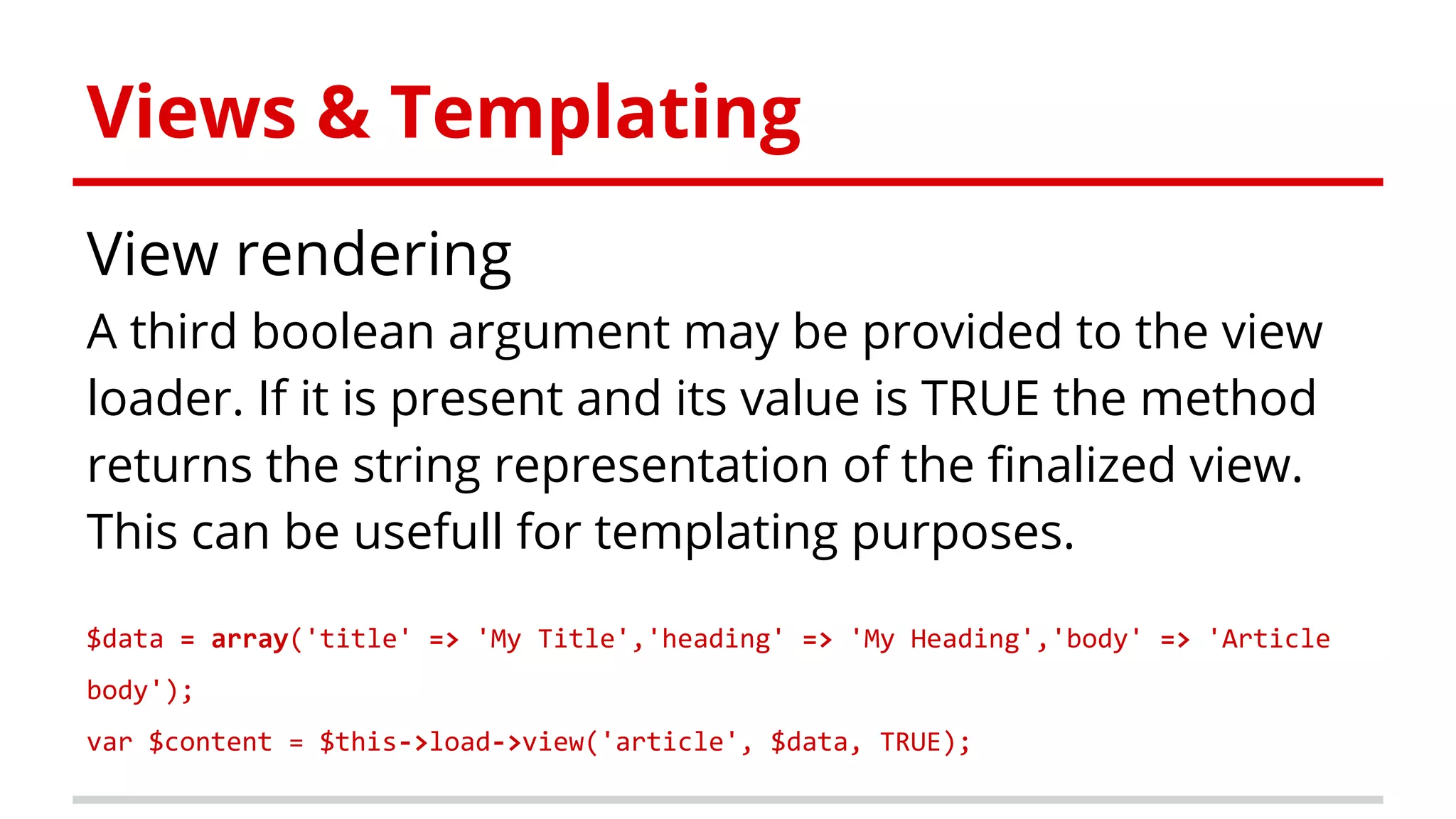 Views & Templating
View rendering
A third boolean argument may be provided to the view
loader. If it is present and its value is TRUE the method
returns the string representation of the finalized view.
This can be usefull for templating purposes.
$data = array('title' => 'My Title','heading' => 'My Heading','body' => 'Article
body');
var $content = $this->load->view('article', $data, TRUE);
 