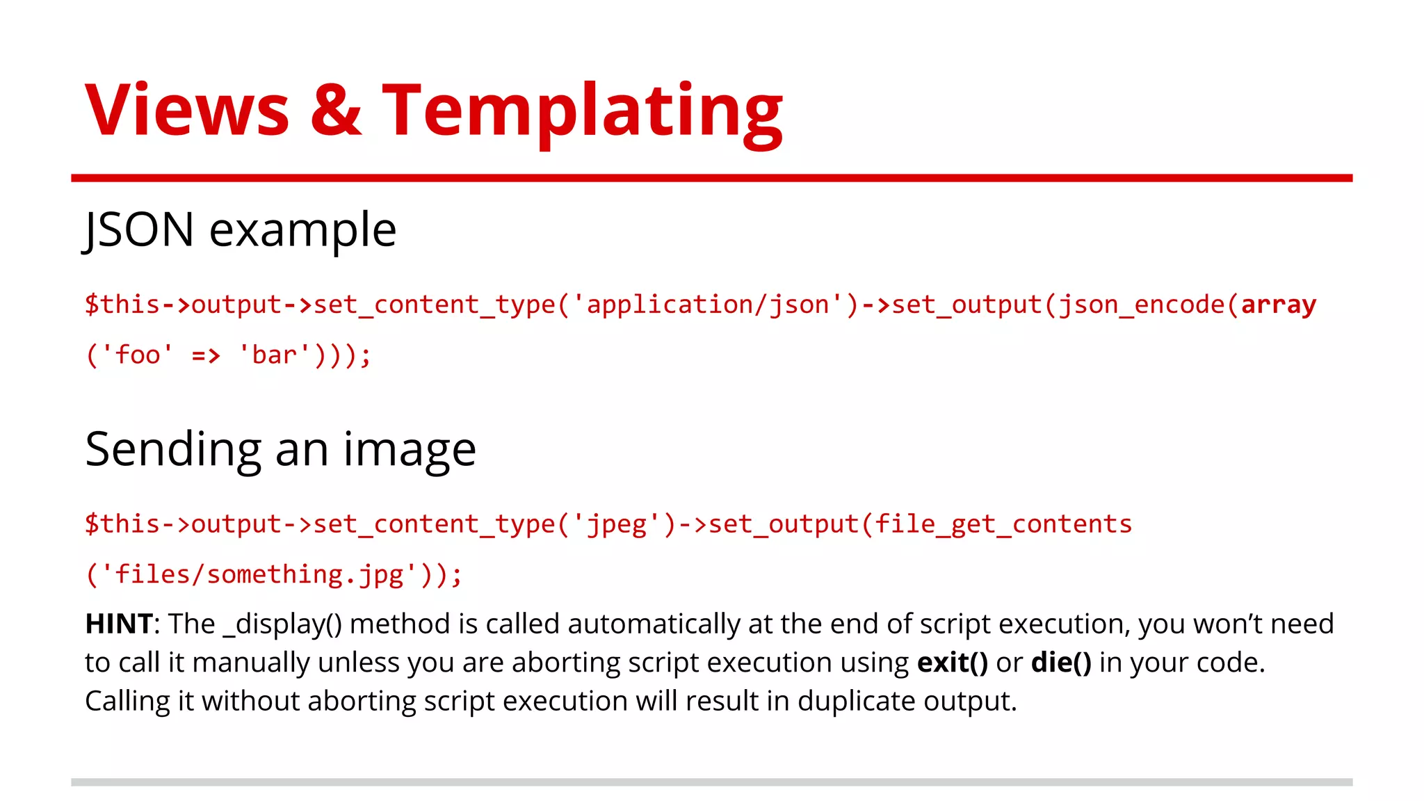 Views & Templating
JSON example
$this->output->set_content_type('application/json')->set_output(json_encode(array
('foo' => 'bar')));
Sending an image
$this->output->set_content_type('jpeg')->set_output(file_get_contents
('files/something.jpg'));
HINT: The _display() method is called automatically at the end of script execution, you won’t need
to call it manually unless you are aborting script execution using exit() or die() in your code.
Calling it without aborting script execution will result in duplicate output.
 