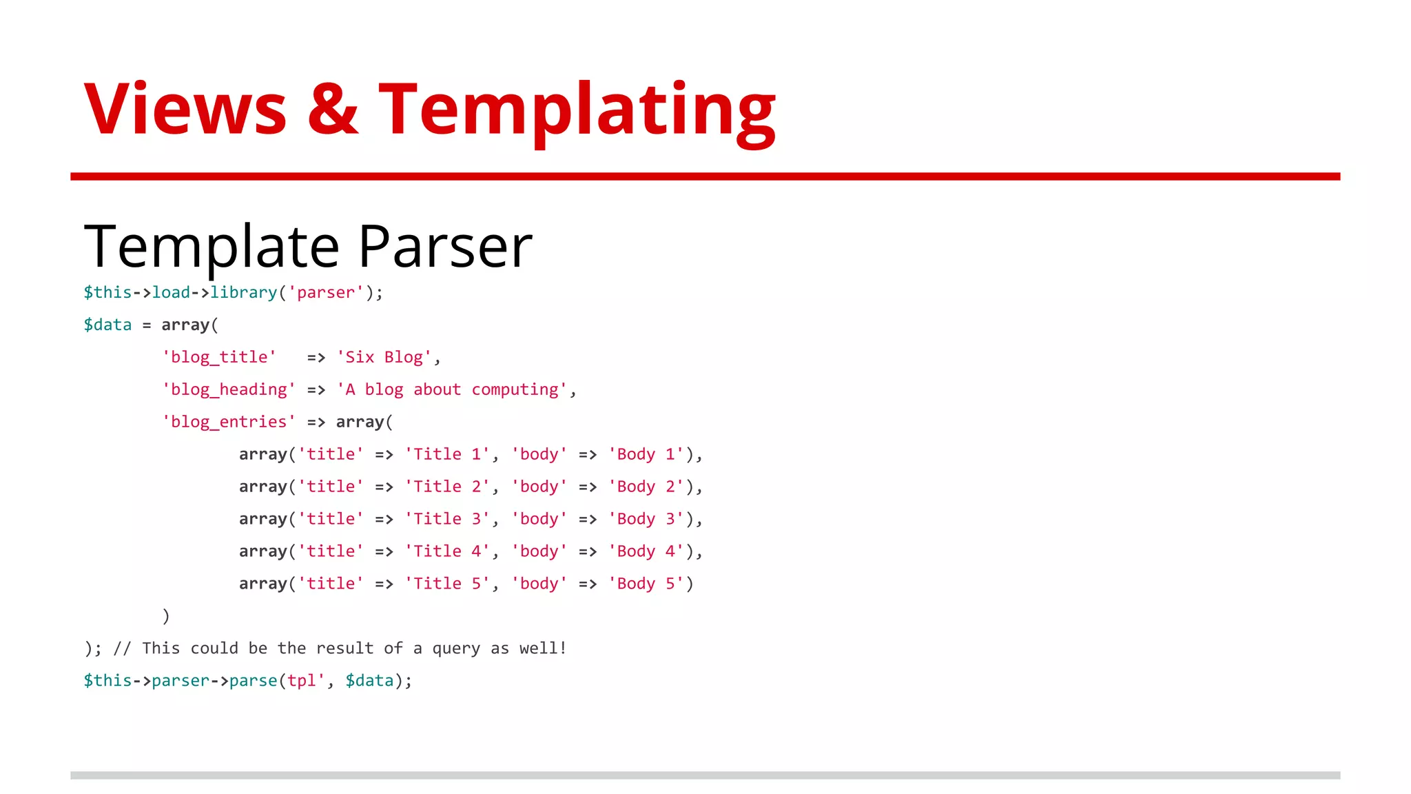 Views & Templating
Template Parser
$this->load->library('parser');
$data = array(
'blog_title' => 'Six Blog',
'blog_heading' => 'A blog about computing',
'blog_entries' => array(
array('title' => 'Title 1', 'body' => 'Body 1'),
array('title' => 'Title 2', 'body' => 'Body 2'),
array('title' => 'Title 3', 'body' => 'Body 3'),
array('title' => 'Title 4', 'body' => 'Body 4'),
array('title' => 'Title 5', 'body' => 'Body 5')
)
); // This could be the result of a query as well!
$this->parser->parse(tpl', $data);
 