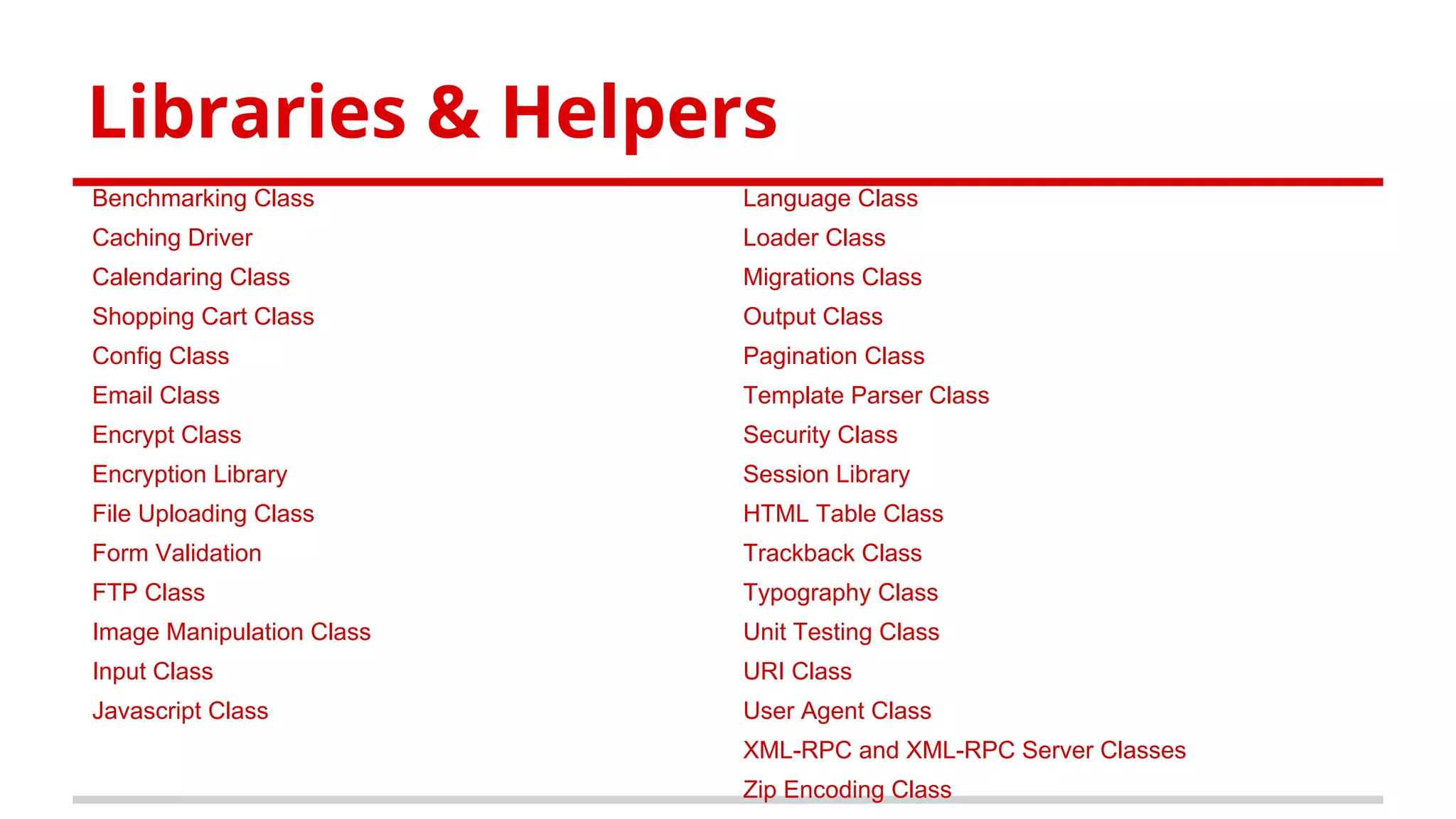 Libraries & Helpers
Benchmarking Class
Caching Driver
Calendaring Class
Shopping Cart Class
Config Class
Email Class
Encrypt Class
Encryption Library
File Uploading Class
Form Validation
FTP Class
Image Manipulation Class
Input Class
Javascript Class
Language Class
Loader Class
Migrations Class
Output Class
Pagination Class
Template Parser Class
Security Class
Session Library
HTML Table Class
Trackback Class
Typography Class
Unit Testing Class
URI Class
User Agent Class
XML-RPC and XML-RPC Server Classes
Zip Encoding Class
 