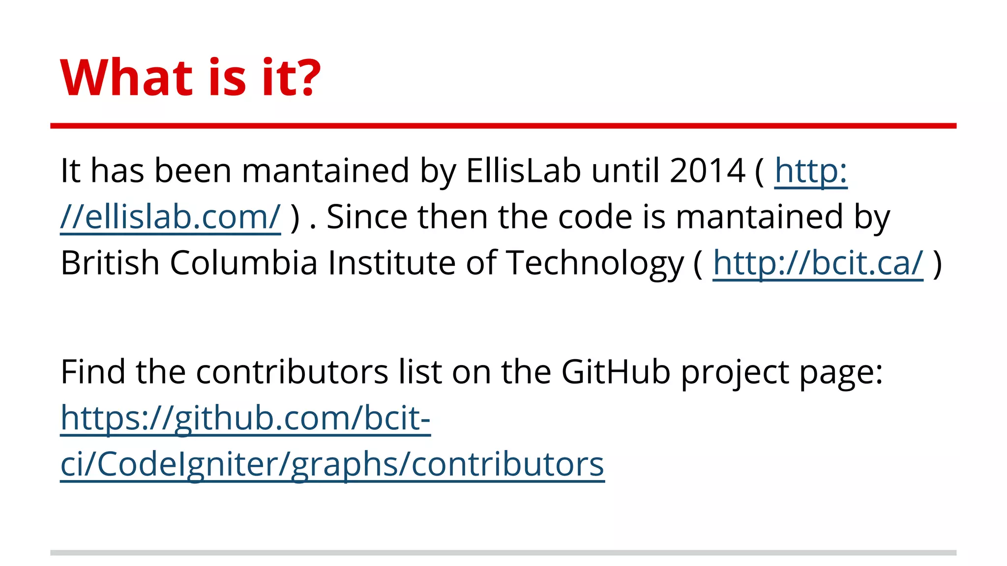 What is it?
It has been mantained by EllisLab until 2014 ( http:
//ellislab.com/ ) . Since then the code is mantained by
British Columbia Institute of Technology ( http://bcit.ca/ )
Find the contributors list on the GitHub project page:
https://github.com/bcit-
ci/CodeIgniter/graphs/contributors
 
