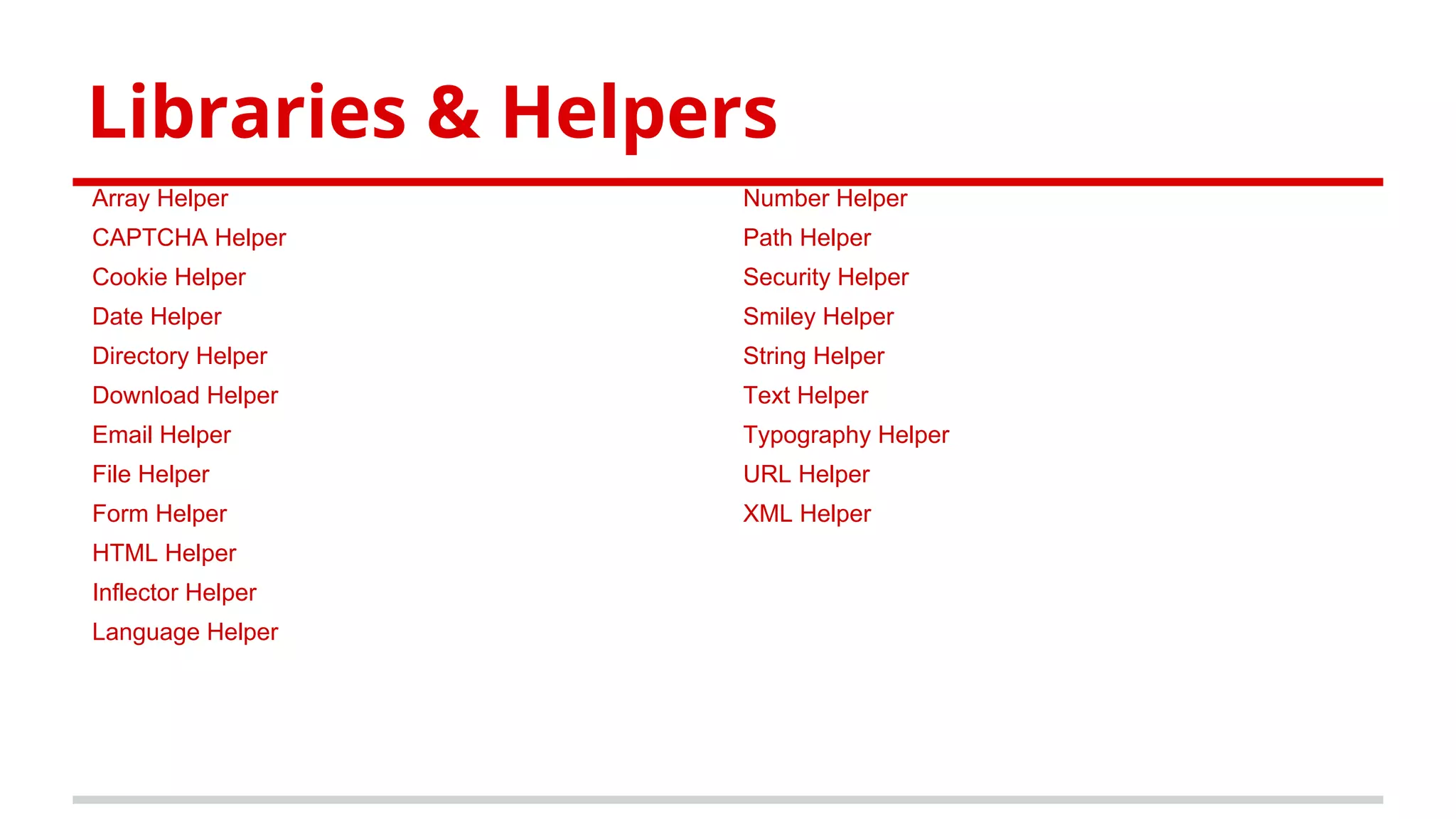 Libraries & Helpers
Array Helper
CAPTCHA Helper
Cookie Helper
Date Helper
Directory Helper
Download Helper
Email Helper
File Helper
Form Helper
HTML Helper
Inflector Helper
Language Helper
Number Helper
Path Helper
Security Helper
Smiley Helper
String Helper
Text Helper
Typography Helper
URL Helper
XML Helper
 