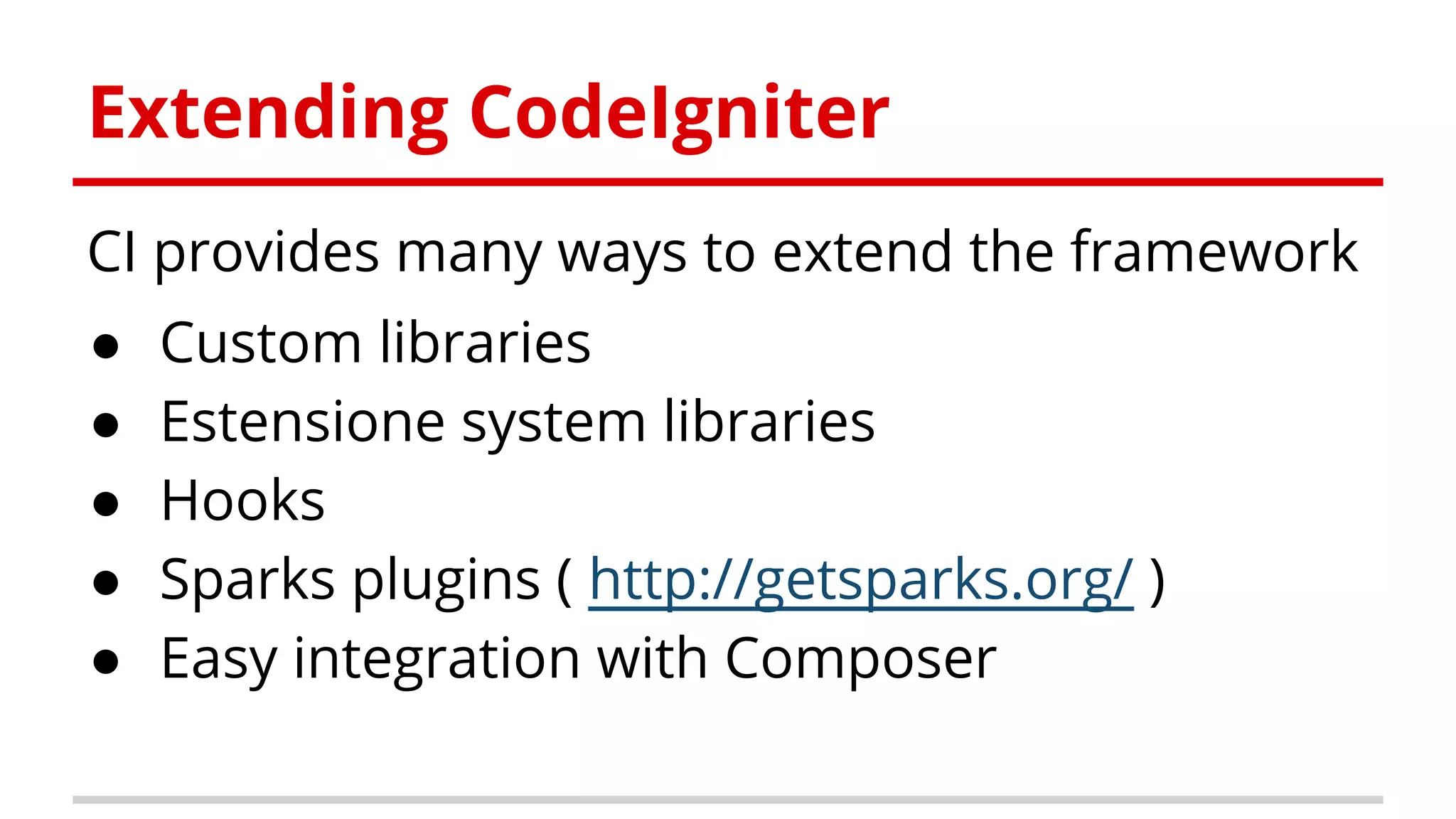 Extending CodeIgniter
CI provides many ways to extend the framework
● Custom libraries
● Estensione system libraries
● Hooks
● Sparks plugins ( http://getsparks.org/ )
● Easy integration with Composer
 