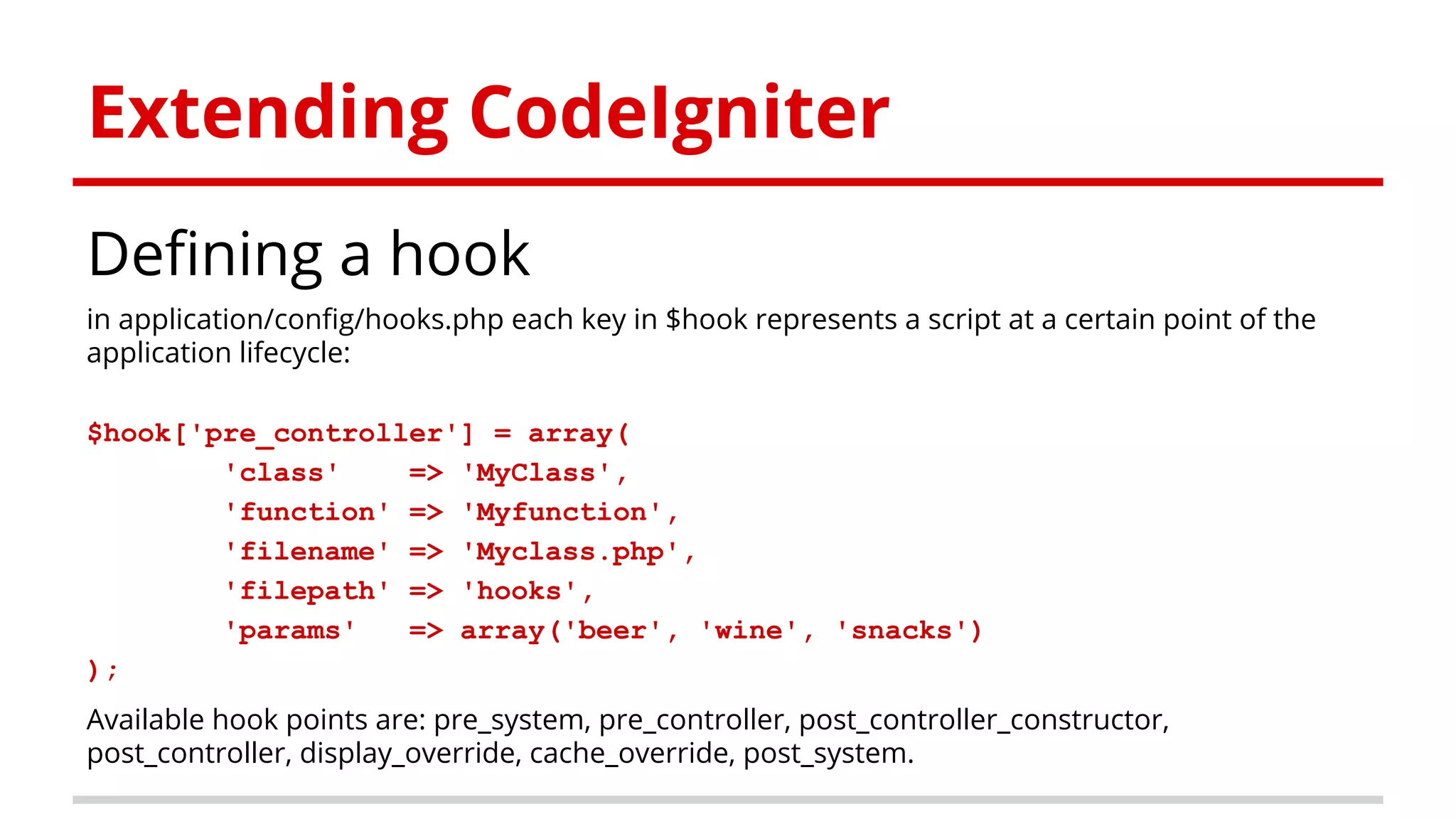 Extending CodeIgniter
Defining a hook
in application/config/hooks.php each key in $hook represents a script at a certain point of the
application lifecycle:
$hook['pre_controller'] = array(
'class' => 'MyClass',
'function' => 'Myfunction',
'filename' => 'Myclass.php',
'filepath' => 'hooks',
'params' => array('beer', 'wine', 'snacks')
);
Available hook points are: pre_system, pre_controller, post_controller_constructor,
post_controller, display_override, cache_override, post_system.
 