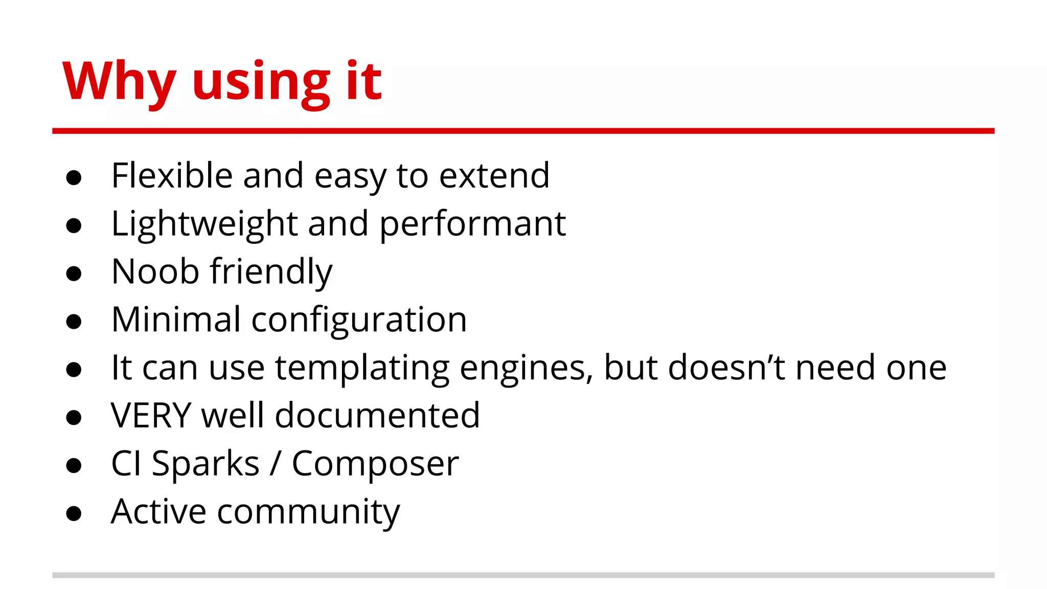 Why using it
● Flexible and easy to extend
● Lightweight and performant
● Noob friendly
● Minimal configuration
● It can use templating engines, but doesn’t need one
● VERY well documented
● CI Sparks / Composer
● Active community
 