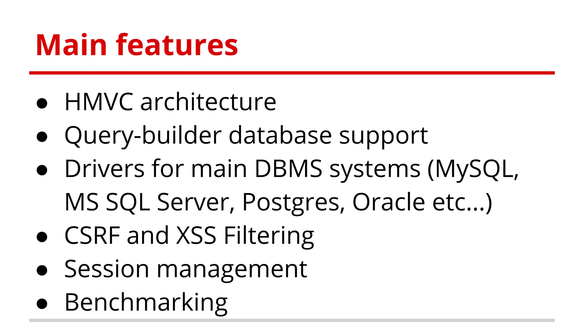 Main features
● HMVC architecture
● Query-builder database support
● Drivers for main DBMS systems (MySQL,
MS SQL Server, Postgres, Oracle etc...)
● CSRF and XSS Filtering
● Session management
● Benchmarking
 