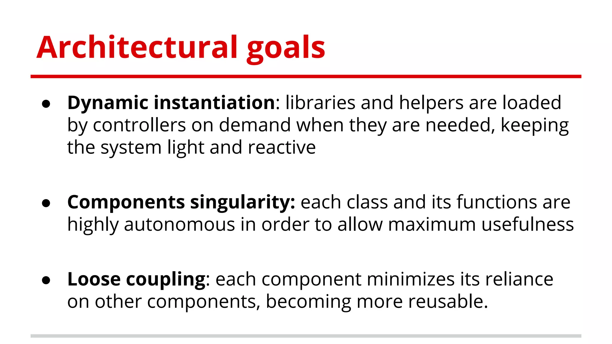 Architectural goals
● Dynamic instantiation: libraries and helpers are loaded
by controllers on demand when they are needed, keeping
the system light and reactive
● Components singularity: each class and its functions are
highly autonomous in order to allow maximum usefulness
● Loose coupling: each component minimizes its reliance
on other components, becoming more reusable.
 