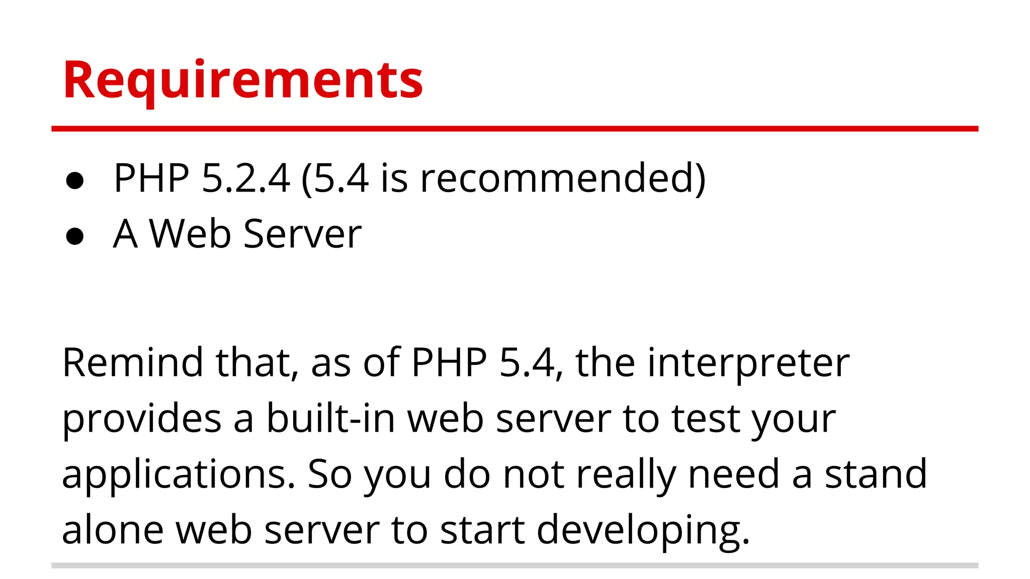 Requirements
● PHP 5.2.4 (5.4 is recommended)
● A Web Server
Remind that, as of PHP 5.4, the interpreter
provides a built-in web server to test your
applications. So you do not really need a stand
alone web server to start developing.
 