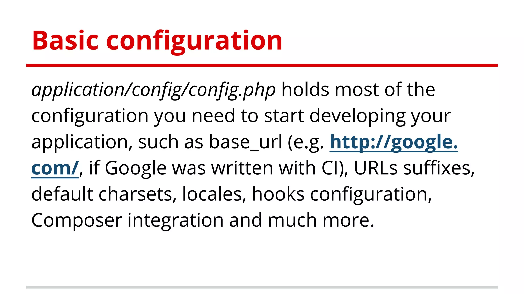application/config/config.php holds most of the
configuration you need to start developing your
application, such as base_url (e.g. http://google.
com/, if Google was written with CI), URLs suffixes,
default charsets, locales, hooks configuration,
Composer integration and much more.
Basic configuration
 