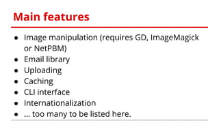 Main features
● Image manipulation (requires GD, ImageMagick
or NetPBM)
● Email library
● Uploading
● Caching
● CLI interface
● Internationalization
● … too many to be listed here.
 