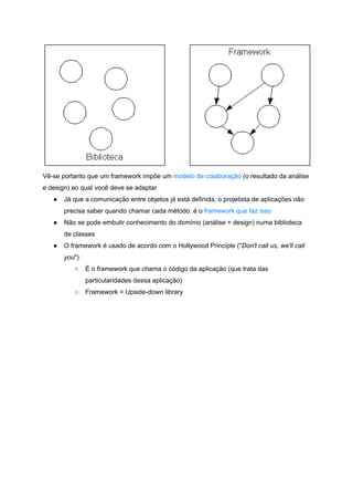  
Vê­se portanto que um framework impõe um ​modelo de colaboração​ (o resultado da análise 
e design) ao qual você deve se adaptar 
● Já que a comunicação entre objetos já está definida, o projetista de aplicações não 
precisa saber quando chamar cada método: é o ​framework que faz isso 
● Não se pode embutir conhecimento do domínio (análise + design) numa biblioteca 
de classes 
● O framework é usado de acordo com o Hollywood Principle ("​Don't call us, we'll call 
you​") 
○ É o framework que chama o código da aplicação (que trata das 
particularidades dessa aplicação) 
○ Framework = Upside­down library 
 
 