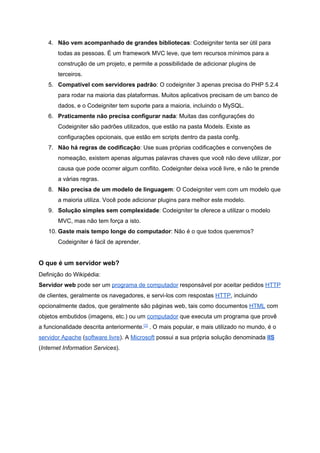 4. Não vem acompanhado de grandes bibliotecas​: Codeigniter tenta ser útil para 
todas as pessoas. É um framework MVC leve, que tem recursos mínimos para a 
construção de um projeto, e permite a possibilidade de adicionar plugins de 
terceiros. 
5. Compatível com servidores padrão​: O codeigniter 3 apenas precisa do PHP 5.2.4 
para rodar na maioria das plataformas. Muitos aplicativos precisam de um banco de 
dados, e o Codeigniter tem suporte para a maioria, incluindo o MySQL. 
6. Praticamente não precisa configurar nada​: Muitas das configurações do 
Codeigniter são padrões utilizados, que estão na pasta Models. Existe as 
configurações opcionais, que estão em scripts dentro da pasta confg. 
7. Não há regras de codificação​: Use suas próprias codificações e convenções de 
nomeação, existem apenas algumas palavras chaves que você não deve utilizar, por 
causa que pode ocorrer algum conflito. Codeigniter deixa você livre, e não te prende 
a várias regras. 
8. Não precisa de um modelo de linguagem​: O Codeigniter vem com um modelo que 
a maioria utiliza. Você pode adicionar plugins para melhor este modelo. 
9. Solução simples sem complexidade​: Codeigniter te oferece a utilizar o modelo 
MVC, mas não tem força a isto. 
10. Gaste mais tempo longe do computador​: Não é o que todos queremos? 
Codeigniter é fácil de aprender. 
 
O que é um servidor web? 
Definição do Wikipédia: 
Servidor web​ pode ser um​ ​programa de computador​ responsável por aceitar pedidos​ ​HTTP 
de clientes, geralmente os navegadores, e servi­los com respostas​ ​HTTP​, incluindo 
opcionalmente dados, que geralmente são páginas web, tais como documentos​ ​HTML​ com 
objetos embutidos (imagens, etc.) ou um​ ​computador​ que executa um programa que provê 
a funcionalidade descrita anteriormente.​[1]​
 . O mais popular, e mais utilizado no mundo, é o 
servidor Apache​ (​software livre​). A​ ​Microsoft​ possui a sua própria solução denominada​ ​IIS 
(​Internet Information Services​). 
 
 
 
 
 
 