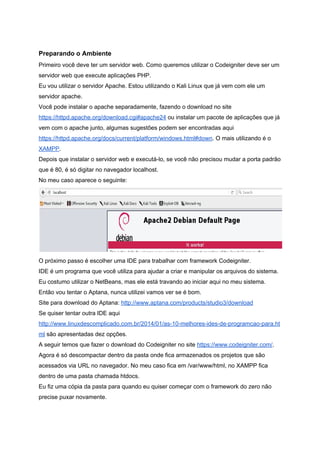  
Preparando o Ambiente 
Primeiro você deve ter um servidor web. Como queremos utilizar o Codeigniter deve ser um 
servidor web que execute aplicações PHP. 
Eu vou utilizar o servidor Apache. Estou utilizando o Kali Linux que já vem com ele um 
servidor apache. 
Você pode instalar o apache separadamente, fazendo o download no site 
https://httpd.apache.org/download.cgi#apache24​ ou instalar um pacote de aplicações que já 
vem com o apache junto, algumas sugestões podem ser encontradas aqui 
https://httpd.apache.org/docs/current/platform/windows.html#down​. O mais utilizando é o 
XAMPP​.  
Depois que instalar o servidor web e executá­lo, se você não precisou mudar a porta padrão 
que é 80, é só digitar no navegador localhost. 
No meu caso aparece o seguinte: 
 
O próximo passo é escolher uma IDE para trabalhar com framework Codeigniter. 
IDE é um programa que você utiliza para ajudar a criar e manipular os arquivos do sistema. 
Eu costumo utilizar o NetBeans, mas ele está travando ao iniciar aqui no meu sistema. 
Então vou tentar o Aptana, nunca utilizei vamos ver se é bom. 
Site para download do Aptana: ​http://www.aptana.com/products/studio3/download 
Se quiser tentar outra IDE aqui 
http://www.linuxdescomplicado.com.br/2014/01/as­10­melhores­ides­de­programcao­para.ht
ml​ são apresentadas dez opções. 
A seguir temos que fazer o download do Codeigniter no site ​https://www.codeigniter.com/​. 
Agora é só descompactar dentro da pasta onde fica armazenados os projetos que são 
acessados via URL no navegador. No meu caso fica em /var/www/html, no XAMPP fica 
dentro de uma pasta chamada htdocs. 
Eu fiz uma cópia da pasta para quando eu quiser começar com o framework do zero não 
precise puxar novamente. 
 