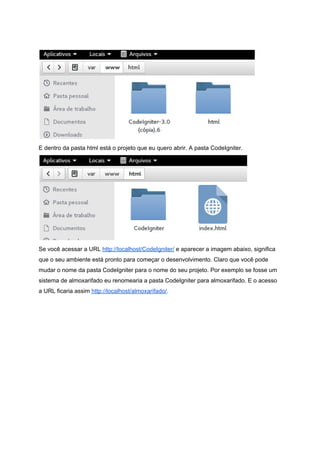  
 
E dentro da pasta html está o projeto que eu quero abrir. A pasta CodeIgniter. 
 
Se você acessar a URL ​http://localhost/CodeIgniter/​ e aparecer a imagem abaixo, significa 
que o seu ambiente está pronto para começar o desenvolvimento. Claro que você pode 
mudar o nome da pasta CodeIgniter para o nome do seu projeto. Por exemplo se fosse um 
sistema de almoxarifado eu renomearia a pasta CodeIgniter para almoxarifado. E o acesso 
a URL ficaria assim ​http://localhost/almoxarifado/​. 
 
 