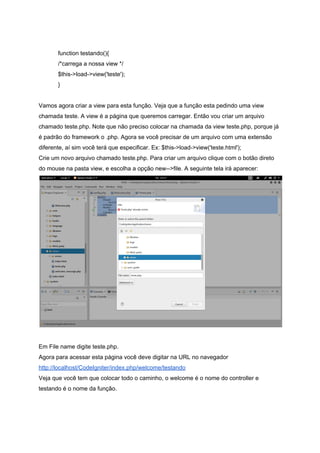  
function testando(){ 
  /*carrega a nossa view */ 
  $this­>load­>view('teste'); 
} 
 
Vamos agora criar a view para esta função. Veja que a função esta pedindo uma view 
chamada teste. A view é a página que queremos carregar. Então vou criar um arquivo 
chamado teste.php. Note que não preciso colocar na chamada da view teste.php, porque já 
é padrão do framework o .php. Agora se você precisar de um arquivo com uma extensão 
diferente, aí sim você terá que especificar. Ex: $this­>load­>view('teste.html'); 
Crie um novo arquivo chamado teste.php. Para criar um arquivo clique com o botão direto 
do mouse na pasta view, e escolha a opção new­­>file. A seguinte tela irá aparecer: 
 
 
Em File name digite teste.php. 
Agora para acessar esta página você deve digitar na URL no navegador 
http://localhost/CodeIgniter/index.php/welcome/testando  
Veja que você tem que colocar todo o caminho, o welcome é o nome do controller e 
testando é o nome da função. 
 