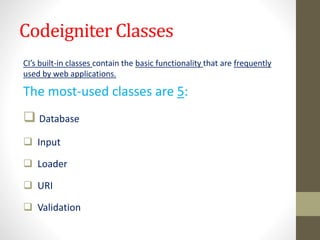 Codeigniter Classes
CI’s built-in classes contain the basic functionality that are frequently
used by web applications.
The most-used classes are 5:
 Database
 Input
 Loader
 URI
 Validation
 