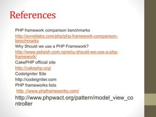 References
 PHP framework comparison benchmarks
 http://avnetlabs.com/php/php-framework-comparison-
benchmarks
 Why Should we use a PHP Framework?
 http://www.ashesh.com.np/why-should-we-use-a-php-
framework/
 CakePHP official site
 http://cakephp.org/
 CodeIgniter Site
 http://codeigniter.com
 PHP frameworks lists
 http ://www.phpframeworks.com/
 http://www.phpwact.org/pattern/model_view_co
ntroller
 