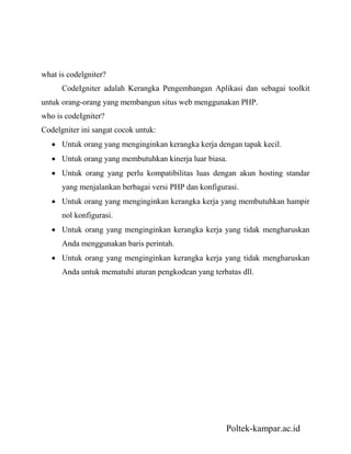 Poltek-kampar.ac.id
what is codelgniter?
CodeIgniter adalah Kerangka Pengembangan Aplikasi dan sebagai toolkit
untuk orang-orang yang membangun situs web menggunakan PHP.
who is codeIgniter?
Codelgniter ini sangat cocok untuk:
Untuk orang yang menginginkan kerangka kerja dengan tapak kecil.
Untuk orang yang membutuhkan kinerja luar biasa.
Untuk orang yang perlu kompatibilitas luas dengan akun hosting standar
yang menjalankan berbagai versi PHP dan konfigurasi.
Untuk orang yang menginginkan kerangka kerja yang membutuhkan hampir
nol konfigurasi.
Untuk orang yang menginginkan kerangka kerja yang tidak mengharuskan
Anda menggunakan baris perintah.
Untuk orang yang menginginkan kerangka kerja yang tidak mengharuskan
Anda untuk mematuhi aturan pengkodean yang terbatas dll.