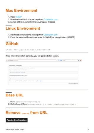 Mac Environment
Install MAMP1.
Download and Unzip the package from Codeigniter.com2.
Extract all the document in the server space (htdocs)3.
Linux Environment
Download and Unzip the package from Codeigniter.com1.
Place the extracted folder in /var/www (in WAMP) or xampp/htdocs (XAMPP)2.
GitHub
git clone https://github.com/bcit-ci/CodeIgniter.git
If you follow the system correctly, you will get the below screen.
Base URL
Go to application/config/config.php1.
Define base URL as $config['base_url'] = 'http://localhost/path/to/folder';2.
Remove index.php from URL
Apache Configuration
https://riptutorial.com/ 3
 