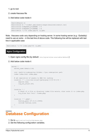 go to root1.
create htaccess file2.
Add below code inside it
RewriteEngine on
RewriteCond $1 !^(index.php|assets|image|resources|robots.txt)
RewriteCond %{REQUEST_FILENAME} !-f
RewriteCond %{REQUEST_FILENAME} !-d
RewriteRule ^(.*)$ index.php/$1 [L,QSA]
3.
Note: .htaccess code vary depending on hosting server. In some hosting server (e.g.: Godaddy)
need to use an extra ? in the last line of above code. The following line will be replaced with last
line in applicable case:
RewriteRule ^(.*)$ index.php?/$1 [L,QSA]
Nginx Configuration
Open nginx config file (by default: /etc/nginx/sites-available/default)1.
Add below code inside it
server {
server_name domain.tld;
root /path-to-codeigniter-folder; //you codeigniter path
index index.html index.php;
# set expiration of assets to MAX for caching
location ~* .(ico|css|js|gif|jpe?g|png)(?[0-9]+)?$ {
expires max;
log_not_found off;
}
location / {
# Check if a file or directory index file exists, else route it to index.php.
try_files $uri $uri/ /index.php;
}
location ~* .php$ {
fastcgi_pass 127.0.0.1:9000;
include fastcgi.conf;
}
}
2.
Database Configuration
Go to application/config/database.php1.
Set the following configuration variables.2.
https://riptutorial.com/ 4
 