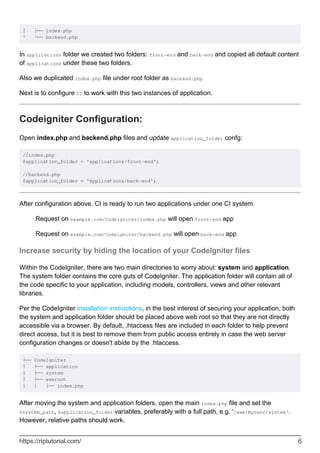 │ ├── index.php
└ └── backend.php
In applications folder we created two folders: front-end and back-end and copied all default content
of applications under these two folders.
Also we duplicated index.php file under root folder as backend.php
Next is to configure CI to work with this two instances of application.
Codeigniter Configuration:
Open index.php and backend.php files and update application_folder confg:
//index.php
$application_folder = 'applications/front-end';
//backend.php
$application_folder = 'applications/back-end';
After configuration above, CI is ready to run two applications under one CI system:
Request on example.com/Codeigniter/index.php will open front-end app
Request on example.com/Codeigniter/backend.php will open back-end app
Increase security by hiding the location of your CodeIgniter files
Within the CodeIgniter, there are two main directories to worry about: system and application.
The system folder contains the core guts of CodeIgniter. The application folder will contain all of
the code specific to your application, including models, controllers, views and other relevant
libraries.
Per the CodeIgniter installation instructions, in the best interest of securing your application, both
the system and application folder should be placed above web root so that they are not directly
accessible via a browser. By default, .htaccess files are included in each folder to help prevent
direct access, but it is best to remove them from public access entirely in case the web server
configuration changes or doesn't abide by the .htaccess.
├── CodeIgniter
│ ├── application
│ ├── system
│ ├── wwwroot
│ │ ├── index.php
After moving the system and application folders, open the main index.php file and set the
$system_path, $application_folder variables, preferably with a full path, e.g. ‘/www/MyUser/system‘.
However, relative paths should work.
https://riptutorial.com/ 6
 