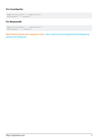 For Linux/Apache:
$application_folder = './application';
$system_path = './system';
For Windows/IIS:
$application_folder = '../application/';
$system_path = '../system/';
Read Getting started with codeigniter online: https://riptutorial.com/codeigniter/topic/929/getting-
started-with-codeigniter
https://riptutorial.com/ 7
 