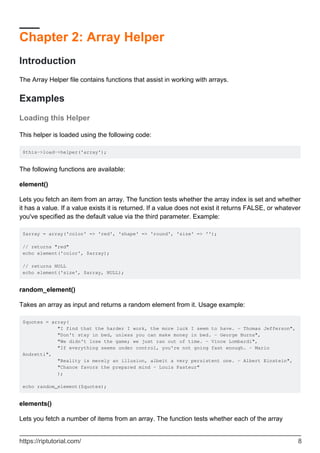 Chapter 2: Array Helper
Introduction
The Array Helper file contains functions that assist in working with arrays.
Examples
Loading this Helper
This helper is loaded using the following code:
$this->load->helper('array');
The following functions are available:
element()
Lets you fetch an item from an array. The function tests whether the array index is set and whether
it has a value. If a value exists it is returned. If a value does not exist it returns FALSE, or whatever
you've specified as the default value via the third parameter. Example:
$array = array('color' => 'red', 'shape' => 'round', 'size' => '');
// returns "red"
echo element('color', $array);
// returns NULL
echo element('size', $array, NULL);
random_element()
Takes an array as input and returns a random element from it. Usage example:
$quotes = array(
"I find that the harder I work, the more luck I seem to have. - Thomas Jefferson",
"Don't stay in bed, unless you can make money in bed. - George Burns",
"We didn't lose the game; we just ran out of time. - Vince Lombardi",
"If everything seems under control, you're not going fast enough. - Mario
Andretti",
"Reality is merely an illusion, albeit a very persistent one. - Albert Einstein",
"Chance favors the prepared mind - Louis Pasteur"
);
echo random_element($quotes);
elements()
Lets you fetch a number of items from an array. The function tests whether each of the array
https://riptutorial.com/ 8
 