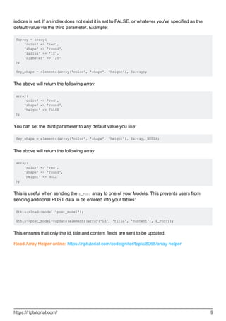 indices is set. If an index does not exist it is set to FALSE, or whatever you've specified as the
default value via the third parameter. Example:
$array = array(
'color' => 'red',
'shape' => 'round',
'radius' => '10',
'diameter' => '20'
);
$my_shape = elements(array('color', 'shape', 'height'), $array);
The above will return the following array:
array(
'color' => 'red',
'shape' => 'round',
'height' => FALSE
);
You can set the third parameter to any default value you like:
$my_shape = elements(array('color', 'shape', 'height'), $array, NULL);
The above will return the following array:
array(
'color' => 'red',
'shape' => 'round',
'height' => NULL
);
This is useful when sending the $_POST array to one of your Models. This prevents users from
sending additional POST data to be entered into your tables:
$this->load->model('post_model');
$this->post_model->update(elements(array('id', 'title', 'content'), $_POST));
This ensures that only the id, title and content fields are sent to be updated.
Read Array Helper online: https://riptutorial.com/codeigniter/topic/8068/array-helper
https://riptutorial.com/ 9
 