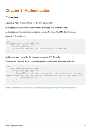 Chapter 3: Authentication
Examples
Loading Your Auth library for Every Controller
go to codeigniter/application/libraries/ create or replace your library files here.
go to codeigniter/application/core/ create a new php file named like MY_Controller.php
inside MY_Controller.php
<?php
class MY_Controller extends CI_Controller{
public function __construct(){
parent::__construct();
$this->load->library('AuthLib'); // AuthLib is your library name
}
}
And then on every controller file you need to extends MY_Controller.
Example of a controller; go to codeigniter/application/controllers and create a php file
<?php
class Profile extends MY_Controller{
public function __construct(){
parent::__construct();
if ($this->AuthLib->logged_in() === FALSE) { //if you wanna make this condition
stament on every controller just write it to inside construct function in MY_Controller.php
redirect(base_url('/'));
}
}
}
Read Authentication online: https://riptutorial.com/codeigniter/topic/7722/authentication
https://riptutorial.com/ 10
 