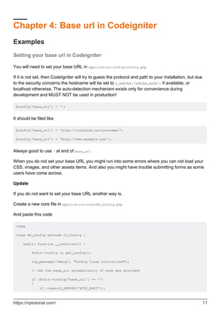 Chapter 4: Base url in Codeigniter
Examples
Setting your base url in Codeigniter
You will need to set your base URL in application/config/config.php
If it is not set, then CodeIgniter will try to guess the protocol and path to your installation, but due
to the security concerns the hostname will be set to $_SERVER['SERVER_ADDR'] if available, or
localhost otherwise. The auto-detection mechanism exists only for convenience during
development and MUST NOT be used in production!
$config['base_url'] = '';
It should be filed like
$config['base_url'] = 'http://localhost/projectname/';
$config['base_url'] = 'http://www.example.com/';
Always good to use / at end of base_url
When you do not set your base URL you might run into some errors where you can not load your
CSS, images, and other assets items. And also you might have trouble submitting forms as some
users have come across.
Update
If you do not want to set your base URL another way is.
Create a new core file in application/core/MY_Config.php
And paste this code
<?php
class MY_Config extends CI_Config {
public function __construct() {
$this->config =& get_config();
log_message('debug', "Config Class Initialized");
// Set the base_url automatically if none was provided
if ($this->config['base_url'] == '')
{
if (isset($_SERVER['HTTP_HOST']))
https://riptutorial.com/ 11
 