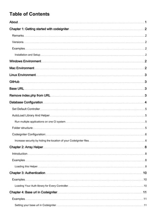 Table of Contents
About 1
Chapter 1: Getting started with codeigniter 2
Remarks 2
Versions 2
Examples 2
Installation and Setup 2
Windows Environment 2
Mac Environment 2
Linux Environment 3
GitHub 3
Base URL 3
Remove index.php from URL 3
Database Configuration 4
Set Default Controller 5
AutoLoad Library And Helper 5
Run multiple applications on one CI system 5
Folder structure: 5
Codeigniter Configuration: 6
Increase security by hiding the location of your CodeIgniter files 6
Chapter 2: Array Helper 8
Introduction 8
Examples 8
Loading this Helper 8
Chapter 3: Authentication 10
Examples 10
Loading Your Auth library for Every Controller 10
Chapter 4: Base url in Codeigniter 11
Examples 11
Setting your base url in Codeigniter 11
 