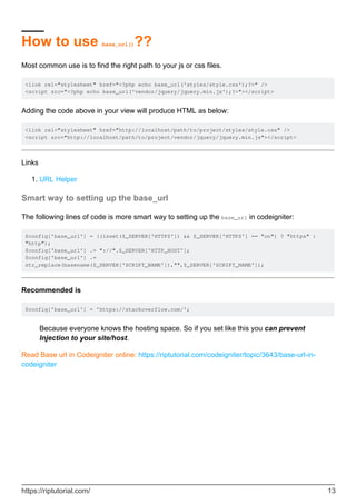 How to use base_url()??
Most common use is to find the right path to your js or css files.
<link rel="stylesheet" href="<?php echo base_url('styles/style.css');?>" />
<script src="<?php echo base_url('vendor/jquery/jquery.min.js');?>"></script>
Adding the code above in your view will produce HTML as below:
<link rel="stylesheet" href="http://localhost/path/to/project/styles/style.css" />
<script src="http://localhost/path/to/project/vendor/jquery/jquery.min.js"></script>
Links
URL Helper1.
Smart way to setting up the base_url
The following lines of code is more smart way to setting up the base_url in codeigniter:
$config['base_url'] = ((isset($_SERVER['HTTPS']) && $_SERVER['HTTPS'] == "on") ? "https" :
"http");
$config['base_url'] .= "://".$_SERVER['HTTP_HOST'];
$config['base_url'] .=
str_replace(basename($_SERVER['SCRIPT_NAME']),"",$_SERVER['SCRIPT_NAME']);
Recommended is
$config['base_url'] = 'https://stackoverflow.com/';
Because everyone knows the hosting space. So if you set like this you can prevent
Injection to your site/host.
Read Base url in Codeigniter online: https://riptutorial.com/codeigniter/topic/3643/base-url-in-
codeigniter
https://riptutorial.com/ 13
 