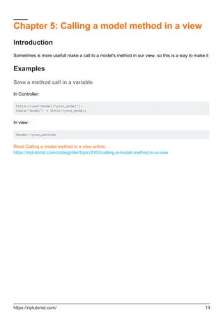 Chapter 5: Calling a model method in a view
Introduction
Sometimes is more usefull make a call to a model's method in our view, so this is a way to make it
Examples
Save a method call in a variable
In Controller:
$this->load->model('your_model');
$data['model'] = $this->your_model;
In view:
$model->your_method;
Read Calling a model method in a view online:
https://riptutorial.com/codeigniter/topic/8163/calling-a-model-method-in-a-view
https://riptutorial.com/ 14
 