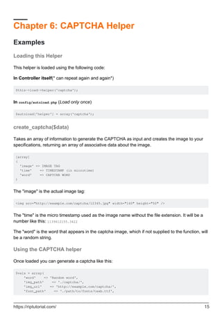 Chapter 6: CAPTCHA Helper
Examples
Loading this Helper
This helper is loaded using the following code:
In Controller itself(* can repeat again and again*)
$this->load->helper('captcha');
In config/autoload.php (Load only once)
$autoload['helper'] = array('captcha');
create_captcha($data)
Takes an array of information to generate the CAPTCHA as input and creates the image to your
specifications, returning an array of associative data about the image.
[array]
(
'image' => IMAGE TAG
'time' => TIMESTAMP (in microtime)
'word' => CAPTCHA WORD
)
The "image" is the actual image tag:
<img src="http://example.com/captcha/12345.jpg" width="140" height="50" />
The "time" is the micro timestamp used as the image name without the file extension. It will be a
number like this: 1139612155.3422
The "word" is the word that appears in the captcha image, which if not supplied to the function, will
be a random string.
Using the CAPTCHA helper
Once loaded you can generate a captcha like this:
$vals = array(
'word' => 'Random word',
'img_path' => './captcha/',
'img_url' => 'http://example.com/captcha/',
'font_path' => './path/to/fonts/texb.ttf',
https://riptutorial.com/ 15
 